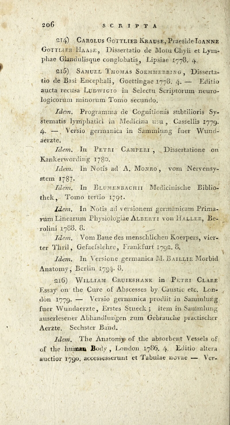 2x4) Carolus Gottliee Krause, Praeside Io anne Gottlieb Haase, Dissertatio de Motu Chyli et Lym- phae Glandulisque conglobatis, Lipsiae 1778. 4. 215) Sajmuel Tkomas Soemmerrxn g , Disserta- tio de Basi Encephali, Goettingae 1778. 4. — Editio aucta recusa Ludwigio in Selectu Scriptorum neuro- logicorum minorum Tomo secundo. Idem. Programma de Cognitionis subtilioris Sy- stematis lymphatici in Medicina mu , Cassellis 1779. 4. — Versio germanica in Sammlung fuer Wund- aerzte. Idem. In Petri Camperi , Dissertatione on Kankerwording 1780. Idem. In Notis ad A. Monro , vom Nervensy- stem 17r87- Idem. In Elumenbachii Medicinische Eiblio- thek, Tomo tertio 1791. Idem. In Notis aci versionem' germanicam Prima- rum Linearum Physiologiae Alberti von Haller, Be- rolini 1788. 8. ' *rZ- Idem. Vom Baue des menschlichen Koerpers, vier- ter Thril, Gefaefslehre, Frankfurt 1792. 8^ Idem. In Versione germanica M. Baillie Morbid Anatomy, Berlin 1794» 8. 216) William Cruikshank in Petri Clare Essay' on' the Cure of Abscesses by Caustic etc. Lcn- don 1779. — Versio germanica prodiit in Sammlung fuer Wundaerzte, Erstes Stueck ; item in Sammlung auserlesener Abhandlungen zum Gebrauche practischer Aerzte. Sechster Band. Idem. The Anatomy^ of tlie absorbent Vessels of of the liuman Body , London 1786. 4. Editio altera auctior 1790. accessesserunt et Tabulae novae — Ver-