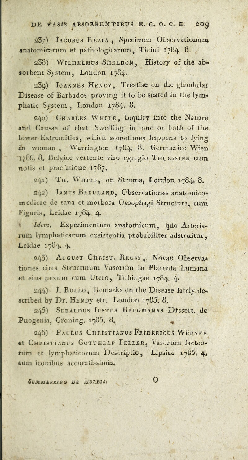 23?) Jacobus ReziA , Specimen Observationum anatomicarum et pathologicarum, Ticini 1784 8. 238) WilhelmEs ShElDon, History of the sorbent System, London 1784» £09) IoannEs Hendy, Treatise on the glandular Disease of Barbados proving it to be seatecl in the lyra- phatic System , London 17841 8* 240) Charles White , Inquiry into the Nature and Causse of that Swelling in ohe or both of the lower Extremities, which sometimes happens to lying in woman , Warrington 1784, 8. Germanice Wien 1786. 8, Belgice vertente viro egregio Thuessink cum notis et praefatione 1787, 241) Th. White, on Struma, London 1784» 8* 242.) Janus Bleuland, Observationes anatomico-» medicae de sana et morbpsa Oesophagi Structura, cum Figuris, Leiclae 1784* 4* Idem. Experimentum anatomicum, qiio Arteria- rum lymphaticarum exsistentia probabiliter adstruitur, Leidae 1784. 4» 243) Al gust Christ* ReusS , Nbvae Observa* tiones circa Structuram Vasorum in Placenta humana et eius nexum cum Utero, Tubingae 1784, 244) J. Rollo, Remarks on the Disease lately de« scribed by Dr. HENDy etCi London 1786. 8. 245) Sebaldus Justus Brugmanns Dissert, de Puogenia, Groning. 1785. 8, ^ 246) Paulus Christianus Fbidericus Werner et Christi Anus Gotthelf Feller, Vasorum lacteo- rum et lymphaticorum Descriptio, Lipsiae i4* cum iconibus accuratissimis. SoBIMiRRINQ Z>£ O