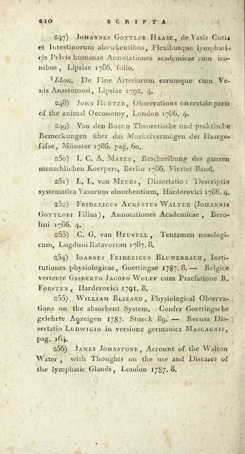 247) Johannes Gottlob Haase, de Vasis Cutis et Intestinorum absorbentibus^ Plexibusque lymphai.i- bis Pelvis humanae Annotationes academicae cum ico- nibus , Lipsiae 1786. folio. 'Idem, De Fine Arteriarum earumque cum Ve- nis Anastomosi, Lipsiae 1792.-4. 248) John Hunter, Obseryations oncertain parts of the animal Oeconomy, London 1786. 4* 249) Van den Bosch Theoretische und praktische Bemerkungen iiber das Muskelverniogen der Kaarge- fafse, Miinster 1786. pag. 60. 250) I. C. A. :Mayer , Beschreibung des ganzen menschlichen Koerpers, Berlin 1786. Vierter Band. 261) L. L. van Meurs, Dissertatio : Descriptio systematica Vasorum absorbentium, Harderovici 1786.4. 252) Fridericus Augustus Walter (Johannis Gottlobi Filius), Annotationes Academicae, Bero- lini. 1786. 4. 255) C. G. van Heuvell , Tentamen nosologi- cum, Lugduni Batavorum 1787.8* 254) Ioannes Fridericus Blumenbach, Insti- tutiones physiologicae, Goettingae 1787.8.— Belgice vertente Gisberto Jacobo Wolff cum Praefatione B. Forsten , Harderovici 1791. 8. 255) William Blizard , Physiological Observa- tions on the absorbent System. Confer Goettingsche gelehrte Anzeigen 1/87- Stueck 89. — Becusa Dis- sertatio Ludwigio in versione germanica Mascagnii, pag. 164. 266) James Johnst8ne, Account of the Walton Water , with Thoughts on the use and Diseases of the lymphatic Glands, London 1787* S.