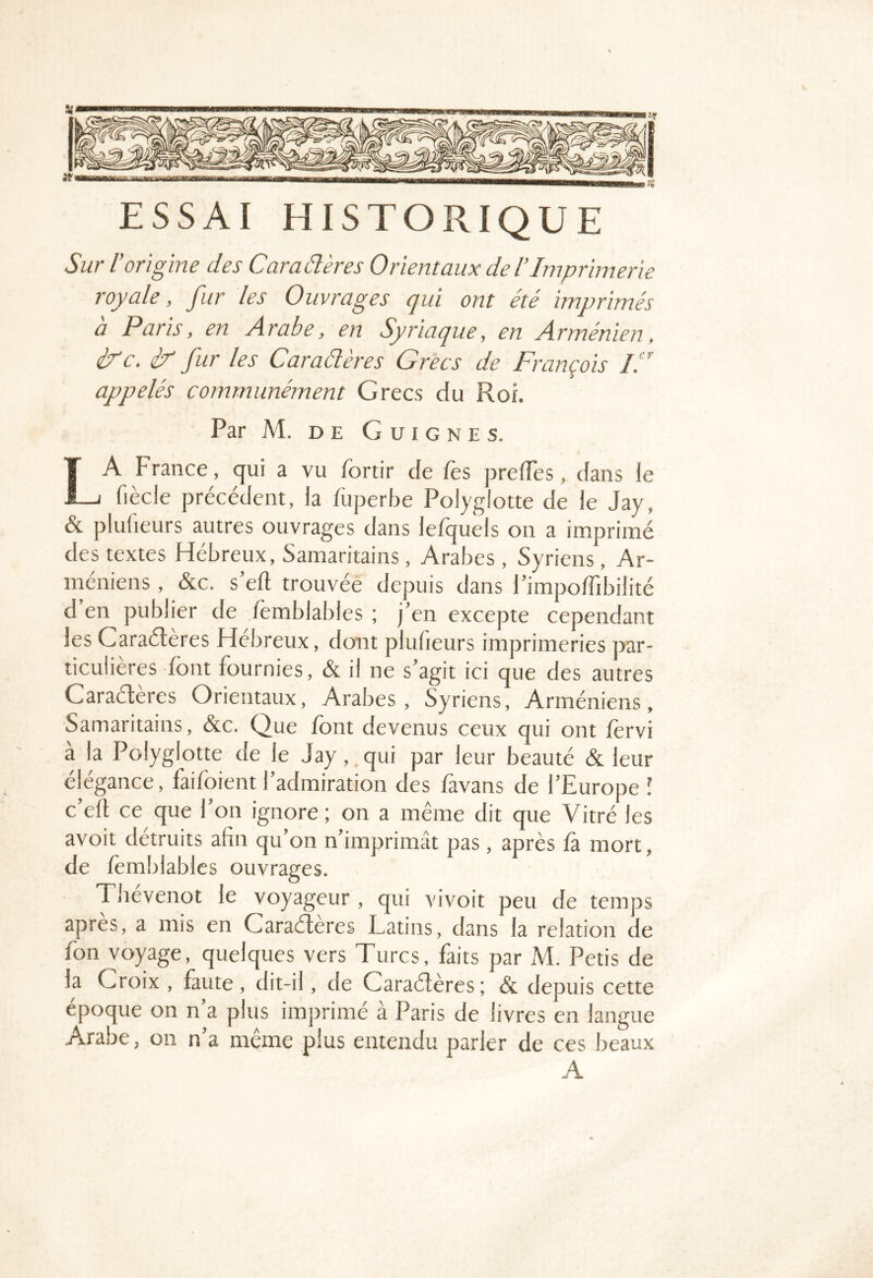 ESSAI HISTORIQUE Sur l’origine des Caraélères Orientaux de lImprimerie royale, fur les Ouvrages qui ont été imprimés a Paris, en Arabe, en Syriaque, en Arménien, éAc, iT' fur les Caraéleres Grecs de François lA appelés communément Grecs du Roi. Par M. DE G U I G N E s. La France, qui a vu fortir de Tes preiïes, dans le fiècle précédent, la füperbe Polyglotte de le Jay, & plufieurs autres ouvrages dans le/quels on a imprimé des textes Hébreux, Samaritains, Arabes , Syriens, Ar- méniens , &c. s eft trouvée depuis dans FimpolTibilité d en publier de femblables ; j’en excepte cependant les Caraélères Hebreux, dont plufieurs imprimeries par- ticulières font fournies, & il ne s’agit ici que des autres Caraélères Orientaux, Arabes, Syriens, Arméniens, Samaritains, &c. Que font devenus ceux qui ont fervi à la Polyglotte de le Jay, qui par leur beauté & leur élégance, faifoient l’admiration des favans de l’Europe l c’efl ce que l’on ignore; on a même dit que Vitré les avoit détruits afin qu’on n’imprimât pas, après fà mort, de fomblablcs ouvrages. Thevenot le voyageur, qui vivoit peu de temps après, a mis en Caraélères Latins, dans la relation de fon voyage, quelques vers Turcs, faits par M. Petis de la Croix , faute , dit-il, de Caraélères ; & depuis cette époque on n’a plus imprimé à Paris de livres en langue Arabe, on n’a même plus entendu parler de ces beaux A