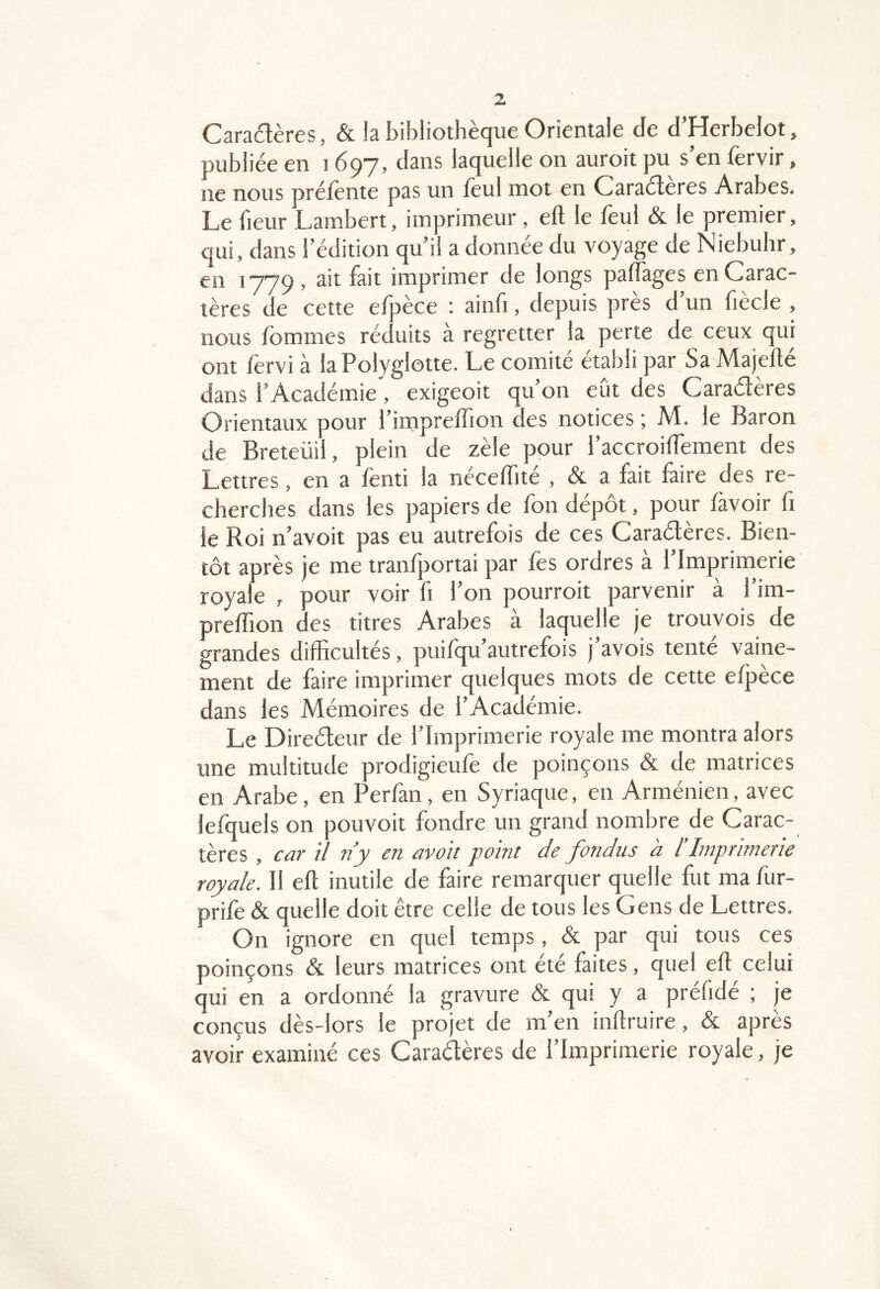 Cara£lères, & la bibliothèque Orientale de d’Herbelot, publiée en 1697, dans laquelle on auroit pu s’en fervir, ne nous préfènte pas un lèul mot en Caraéleres Arabes. Le fleur Lambert, imprimeur, eft le feul & le premier, qui, dans l’édition qu’il a donnée du voyage de Niebuhr, en 1779, 3it fait imprimer de longs palfages en Carac- tères de cette efpèce ; ainfi, depuis près d’un fiècle , nous fommes réc uits à regretter la perte de ceux qui ont lèrvi à la Polyglotte. Le comité établi par Sa Majefle dans l’Académie, exigeoit qu’on eût des Caraétères Orientaux pour l’impreffion des notices ; M. le Baron de Breteüil, plein de zèle pour l’accroilTement des Lettres, en a fenti la néceffité , & a fait faire des re- cherches dans les papiers de fon dépôt, pour lavoir fi le Roi n’avoit pas eu autrefois de ces Caraélères. Bien- tôt après je me tranfportai par fes ordres à l’Imprimerie royale , pour voir fi l’on pourroit parvenir à l’im- prelTion des titres Arabes à laquelle je trouvois de grandes difficultés, puifqu’autrefois j’avois tenté vaine- ment de faire imprimer quelques mots de cette efjtèce dans les Mémoires de l’Académie. Le Direéleur de l’Imprimerie royale me montra alors une multitude prodigieule de poinçons & de matrices en Arabe, en Perfan , en Syriaque, en Arménien, avec lefquels on pouvoir fondre un grand nombre de Carac- tères , car il n’y en avait point de fondus à l’Imprimerie royale. Il eft inutile de faire remarquer quelle fut ma fur- prifè & quelle doit être celle de tous les Gens de Lettres. On ignore en quel temps, & par qui tous ces poinçons & leurs matrices ont été faites, quel eft celui qui en a ordonné la gravure & qui y a préfidé ; je conçus dès-lors le projet de m’en inftruire, & après avoir examiné ces Caradères de l’Imprimerie royale, je