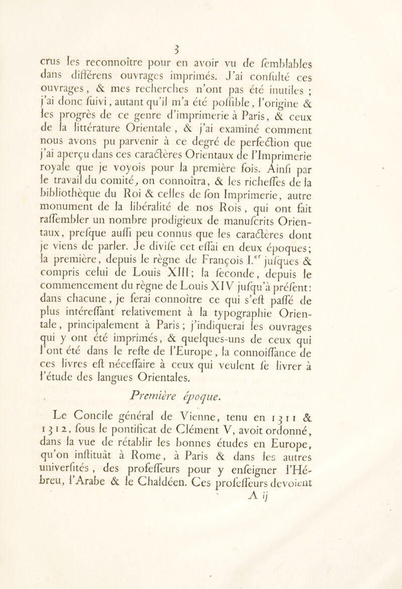 5 crus les reconnoître pour en avoir vu de fèmblablcs dans diftërens ouvrages imprimés. J’ai confulté ces ouvrages, & mes recherches n’ont pas été inutiles ; i’ai donc /iiivi, autant qu’il m’a été poffible, l’origine & les progrès de ce genre d’imprimerie à Paris, & ceux de la littérature Orientale , & j’ai examiné comment nous avons pu parvenir à ce degré de perfeétion que j’ai aperçu dans ces caradères Orientaux de l’Imprimerie royale que je voyois pour la première fois. Ainfi par le travail du comité^ on connoîtra, & les richelTes de la bibliothèque du Roi & celles de Ion Imprimerie, autre monument de la libéralité de nos Rois, qui ont fait ralfembler un nombre prodigieux de manuferits Orien- taux , prefque aulfi peu connus que les caraélères dont je viens de parler. Je divi/è cet elfai en deux époques; la première, depuis le règne de François I. julques & compris celui de Louis XIII; la fécondé, depuis le commencement du règne de Louis XIV jufqu’à préfent: dans chacune, je ferai connoître ce qui s’ell palfé de plus intérelfant relativement à la typographie Orien- tale , principalement à Paris ; j’indiquerai les ouvrages qui y ont été imprimés, & quelques-uns de ceux qui l’ont été dans le relie de l’Europe , la connoilfance de ces livres ell nécelfaire à ceux qui veulent lè livrer à l’étude des langues Orientales, Première époque. Le Concile général de Vienne, tenu en 13 ii & 1^12, fous le pontificat de Clément V, avoit ordonné, dans la vue de rétablir les bonnes études en Europe, quoi! inllituât a Rome, à Paris & dans les autres uuiverfités , des profelTeurs pour y enfeigner l’Hé- breu, 1 Arabe & le Clialdéen. Ces profelléurs dévoient A ij