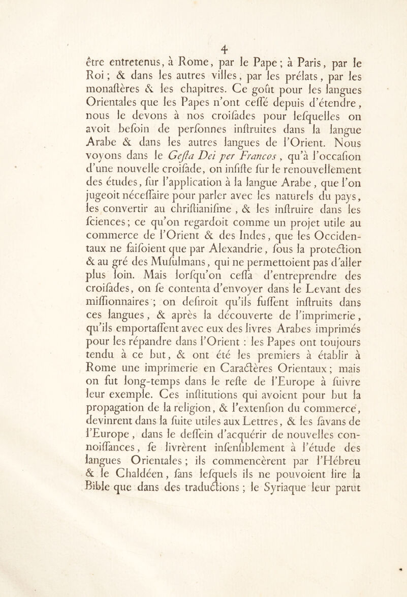 être entretenus, à Rome, par le Pape; à Paris, par le Roi ; & dans les autres villes, par les prélats, par les monaftères les chapitres. Ce gofit pour les langues Orientales que les Papes n’ont ceffe depuis d’étendre, nous le devons à nos croifâdes pour lefquelles on avoit befoin de perfonnes inftruites dans la langue Arabe & dans les autres langues de l’Orient. Nous voyons dans le Gejîa Dei per Francos , qu’à i’occafion d’une nouvelle croifade, on infide fur le renouvellement des études, for l’application à la langue Arabe , que l’on jugeoit nécelTaire pour parler avec les naturels du pays, les convertir au chridianifme , & les inflruire dans les fciences ; ce qu’on regardoit comme un projet utile au commerce de l’Orient & des Indes, que les Occiden- taux ne faifbient que par Alexandrie, fous la proteélion & au gré des Mufulmans, qui ne permettoient pas d’aller plus loin. Mais lor/qu’on cefla d’entreprendre des croifades, on fe contenta d’envoyer dans le Levant des milTionnaires ; on defiroit qu’ils fuffent inftruits dans ces langues, & après la découverte de l’imprimerie, qu’ils emportalfent avec eux des livres Arabes imprimés pour les répandre dans l’Orient : les Papes ont toujours tendu à ce but, & ont été les premiers à établir à Rome une imprimerie en Caradères Orientaux ; mais on fut long-temps dans le refte de l’Europe à fuivre leur exemple. Ces inflitutions qui avoient pour but la propagation de la religion, & l’extenfion du commercé, devinrent dans la fuite utiles aux Lettres, & les fàvans de l’Europe , dans le delTein d’acquérir de nouvelles con- noiffances, fe livrèrent infenfiblement à l’étude des langues Orientales ; ils commencèrent par l’Hébreu & le Cbaldéen, làns lefquels ils ne pouvoient lire la Bible que dans des tradudions ; le Syriaque leur parut