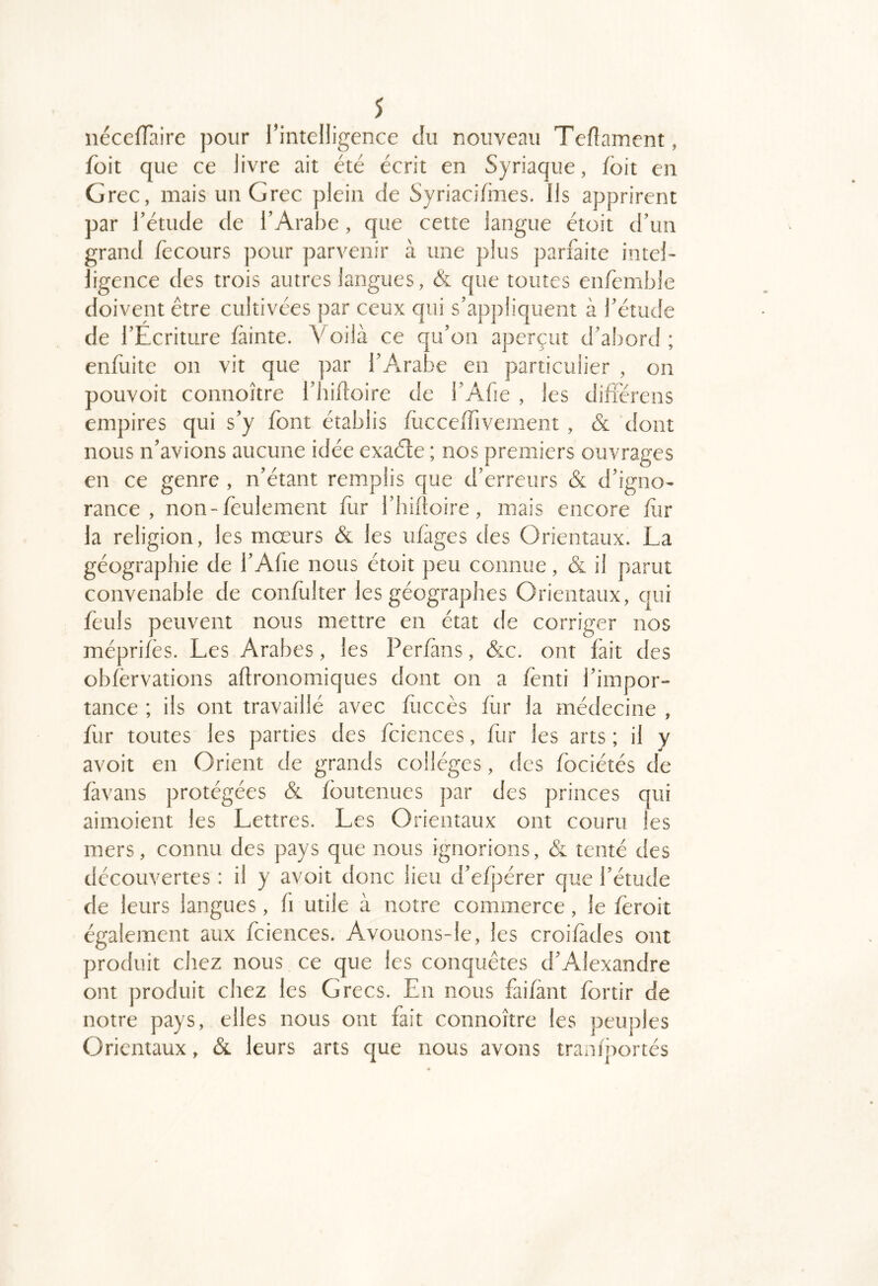 néccfTaire pour l’intelligence du nouveau Tellament, foit que ce livre ait été éerit en Syriaque, foit en Grec, mais un Grec plein de Syriacifmes. Ils apprirent par l’étude de l’Arabe, que cette langue étoit d’un grand fecours ])Our parvenir à une plus parfaite intel- ligence des trois autres langues, & que toutes enfemble doivent être cultivées par ceux qui s’appliquent à l’étude de l’Ecriture fâinte. Voilà ce qu’on aperçut d’abord ; enfuitc on vit que par l’Arabe en particulier , on pouvoir connoître l’hiftoire de l’Afie , les difiérens empires qui s’y font établis luccelTivement , & dont nous n’avions aucune idée exaéte ; nos premiers ouvrages en ce genre , n’étant remplis que d’erreurs & d’igno- rance , non-feulement fur l’iiifioire, mais encore fiir la religion, les mœurs & les ufàges des Orientaux. La géographie de l’Afie nous étoit peu connue, & il parut convenable de confulter les géographes Orientaux, qui feuls peuvent nous mettre en état de corriger nos méprifès. Les Arabes, les Perfàns, &c. ont fait des obfèrvations aftronomiques dont on a lènti l’impor- tance ; ils ont travaillé avec fuccès fiir la médecine , fur toutes les parties des fciences, fur les arts ; il y avoit en Orient de grands collèges, des fociétés de fàvans protégées & foutenucs jrar des princes qui aimoient les Lettres. Les Orientaux ont couru les mers, connu des pays que nous ignorions, & tenté des découvertes : il y avoit donc lieu d’e/pérer que l’étude de leurs langues, h utile à notre commerce, le iéroit également aux fciences. Avouons-le, les croifàdes ont produit chez nous ce que les conquêtes d’Alexandre ont ])roduit chez les Grecs. En nous fai/ànt fortir de notre pays, elles nous ont fait connoître les peuples Orientaux, & leurs arts que nous avons tranîportés