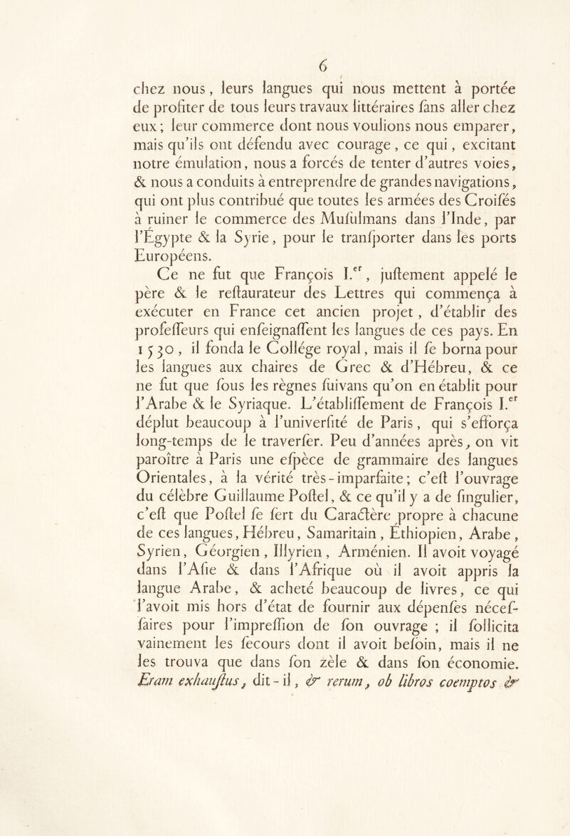 i chez nous, leurs langues qui nous mettent à portée de profiter de tous leurs travaux littéraires fans aller chez eux ; leur commerce dont nous voulions nous emparer, mais qu'ils ont défendu avec courage , ce qui, excitant notre émulation, nous a forcés de tenter d'autres voies, & nous a conduits à entreprendre de grandes navigations, qui ont plus contribué que toutes les armées des Croifés à ruiner le commerce des Mufulmans dans l'Inde, par l'Egypte & la Syrie, pour le tranfj)orter dans les ports Européens. Ce ne fut que François , juftement appelé le père & le reftaurateur des Lettres qui commença à exécuter en France cet ancien projet, d'établir des profeffeurs qui enfèignaffent les langues de ces pays. En 1530, il fonda le Collège royal, mais il fe borna pour les langues aux chaires de Grec & d'Hébreu, & ce ne fut que fous les règnes fiiivans qu'on en établit pour l'Arabe & le Syriaque. L'établiffement de François déplut beaucoup à l'univerfité de Paris, qui s'efforça long-temps de le traverfèr. Peu d'années après ^ on vit paroître à Paris une efpèce de grammaire des langues Orientales, à la vérité très - imparfaite ; c'eft l'ouvrage du célèbre Guillaume Poftel, & ce qu'il y a de fingulier, c'eft que Poflel fe fèrt du Caraélère propre à chacune de ces langues. Hébreu, Samaritain , Ethiopien, Arabe , Syrien, Géorgien, Illyrien , Arménien. Il avoit voyagé dans l'Afie & dans l'Afrique où il avoit appris la langue Arabe, & acheté beaucoup de livres, ce qui d'avoit mis hors d'état de fournir aux dépenfès nécef* fàires pour l'impreffion de fbn ouvrage ; il fbllicita vainement les fècours dont il avoit befc)in, mais il ne les trouva que dans fon zèle & dans fbn économie. Eram exhaujius ^ dit-il, ir rerum ^ ob libros coanptos