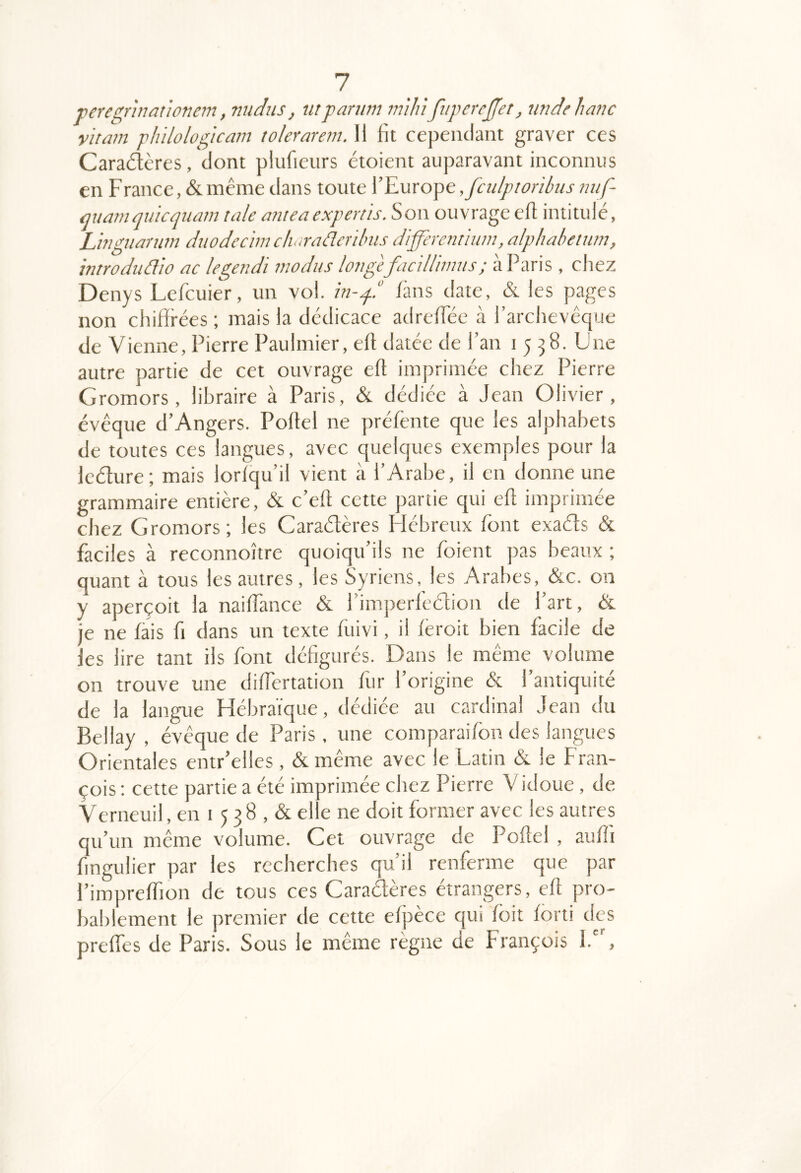 veregrhiationem, nudus, utpanim miJùfuperej'et, tmdehanc vitam fliilologicam tolerarem. 11 fit cependant graver ces Caraétcres, dont plufieurs étoient auparavant inconnus en F rance, & même dans toute l’Europe ,fcidptoribus niif- mia7n quicquam taie antea expertis. S on ouvrage efl intitule, Lingnarmn duodecimch.a-ûdcrilnis differemhun, alphahenirn, introdiidio ac legendi modiis lovgefacUlimus; à Paris , chez Denys Lefcuier, un vol. in-q.“ /ans date, & les pages non chifirées ; mais la dédicace adre/Téc à l’archevêque de Vienne, Pierre Paulmier, eft datée de l’an 1558. Une autre partie de cet ouvrage eft imprimée chez Pierre Gromors, libraire à Paris, &. dédiée à Jean Olivier, évêque d’Angers. Poftel ne pré/énte que les alphabets de toutes ces langues, avec quelques exemples pour la ledure; mais lor/qu’il vient à l’Arabe, il en donne une grammaire entière, & c’eft cette partie qui eft imprimée chez Gromors; les Caraélères Hébreux font exads & faciles à reconnoître quoiqu’ils ne foient pas beaux ; quant à tous les autres, les Syriens, les Arabes, &c. on y aperçoit la nai/Tance & l’impcrfedion de l’art, & je ne fais fi dans un texte fuivi, il /éroit bien facile de les lire tant ils font défigurés. Dans le même volume on trouve une diftertation fur l’origine & l’antiquité de la langue Hébraïque, dédiée au cardinal Jean du Bellay , évêque de Paris, une comparai/bn des langues Orientales entr’elles , & même avec le Latin & le Fran- çois ; cette partie a été imprimée chez Pierre Vidoue, de Verneuil, en 1 5 3 8 , & elle ne doit former avec les autres qu’un même volume. Cet ouvrage de Poftel , aufti fingulier par les recherches qu’il renferme que par l’impreftïon de tous ces Caradères étrangers, eft pro- bablement le premier de cette e/pèce qui /bit ibrti des pre/Tes de Paris. Sous le même règne de François 1.,