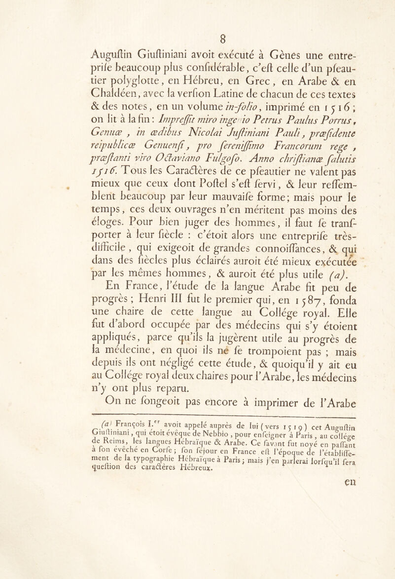 Augufiiii Giuftiniani avoit exécuté à Gènes une entre- prife beaucoup plus confiilérable, c’eft celle d’un pfeau- tier polyglotte, en Hébreu, en Grec, en Arabe & en Cbaldéen, avec la verfion Latine de chacun de ces textes & des notes, en un volume m-folio, imprimé en i î 16 ; on lit à la fin ; Imprejfu mira ingcio Petrus Pauliis Porrus, Genuæ , in œdibiis Nicoiai Jujfiniani Pauli, prœjidente reipublicæ Genuenji, pro ferenijjîmo Francoruni rege , præjlanti vira Odaviano Fu/gofo. Anno chrijfianæ falutis jpid. Tous les Caraétères de ce pfèautier ne valent pas mieux que ceux dont Poftel s’eft fèrvi, & leur reffem- blent beaucoup par leur mauvai/è forme ; mais pour le temps, ces deux ouvrages n’en méritent pas moins des éloges. Pour bien juger des hommes, il faut fè tranf- porter à leur fiècle ; c’étoit alors une entreprifè très- difficile , qui exigeoit de grandes connoiffiances, & qui dans des fiecles plus éclairés auroit ete mieux exécutée par les mêmes hommes, & auroit été plus utile (a). En France, l’étude de la langue Arabe fit peu de progrès ; Henri III fut le premier qui, en 1587, fonda une chaire de cette langue au Collège royal. Elle fut d abord occupée par des médecins qui s’y étoient appliqués, parce qu’ils la jugèrent utile au progrès de la médecine, en quoi ils né fè trompoient pas ; mais depuis ils ont négligé cette étude, & quoiqu’il y ait eu au Collège royal deux chaires pour l’Arabe, les médecins n’y ont plus reparu. On ne fongeoit pas encore à imprimer de l’Arabe b”. “7°!'welé auprès de lui (vers 1519) cet Auvuftm Oiuftiniam , qui etoit eveque de Nebbio , pour enfeigner à Paris , au collège de Reims, les langues Hébraïque & Arabe. Ce favant fut noyé en palTant a Ion eveche en Corfe ; fon féjour en France eft l’époque de l’établilfe- ment de la typographie Hébraïque à Paris; mais j’en parlerai lorfqu’il fera queition des caractères Hebreux. ^ en