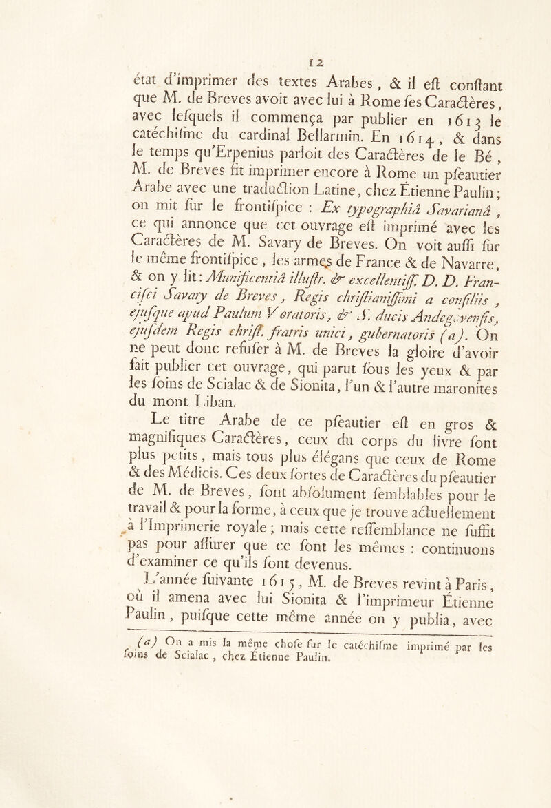 état d’imprimer des textes Arabes , & il eft confiant que M, de Brèves avoit avec lui à Rome fes Caradères, avec lefquels il commença par publier en 1613 lé catéchifme du cardinal Bellarmin. En 1614, & dans le temps qu’Erpenius parloit des Caradères de le Bé , M. de Brèves fit imprimer encore à Rome un pfeautier Arabe avec une tradudion Latine, chez Étienne Paulin; on mit fur le frontifpice : Ex rypographiâ Savarïanâ , ce qui annonce que cet ouvrage eff imprimé avec les Caradères de M. Savary de Brèves. On voit auffi fur le même frontifpice , les arme.s de Erance & de Navarre, & on y \iv. Munificentiâ Ulup. excellentif. D. D. Fra?i- cifci Savary de Brèves, Régis chriftianijfam a confilüs , ejufqne apudPaidiwi Voratoris, S S. ducis Andeg.venfis, epijdem Regis ehrijl. fratris unici, gubernatoris (a). On ne peut donc refufër à M. de Brèves la gloire d’avoir fait publier cet ouvrage, qui parut fous les yeux & par les foins de Scialac &. de Sionita, 1 un & l’autre maronites du mont Liban. Le titre Arabe de ce pfeautier efl en gros & magnifiques Caradères, ceux du corps du livre font plus petits, mais tous plus élégans que ceux de Rome & des Medicis. Ces deux fortes de Caradères du pfeautier de JVI. de Brèves, font abfolument femblables pour le travail & pour la forme, à ceux que je trouve aduellement > l’Imprimerie royale ; mais cette reffemblance ne fùffit pas pour afîlirer c ue ce font les memes : continuons d’examiner ce qu’ils font devenus. ^ L’année fuivante 161 5, M. de Brèves revint à Paris, où il amena avec lui Sionita & l’imprimeur Étienne’ î aulin, puifr|ue cette meme année on y publia, avec (^) a mis la meme chofe fur le catéchifme imprimé par les foliis de Scialac , chez Étienne Paulin.