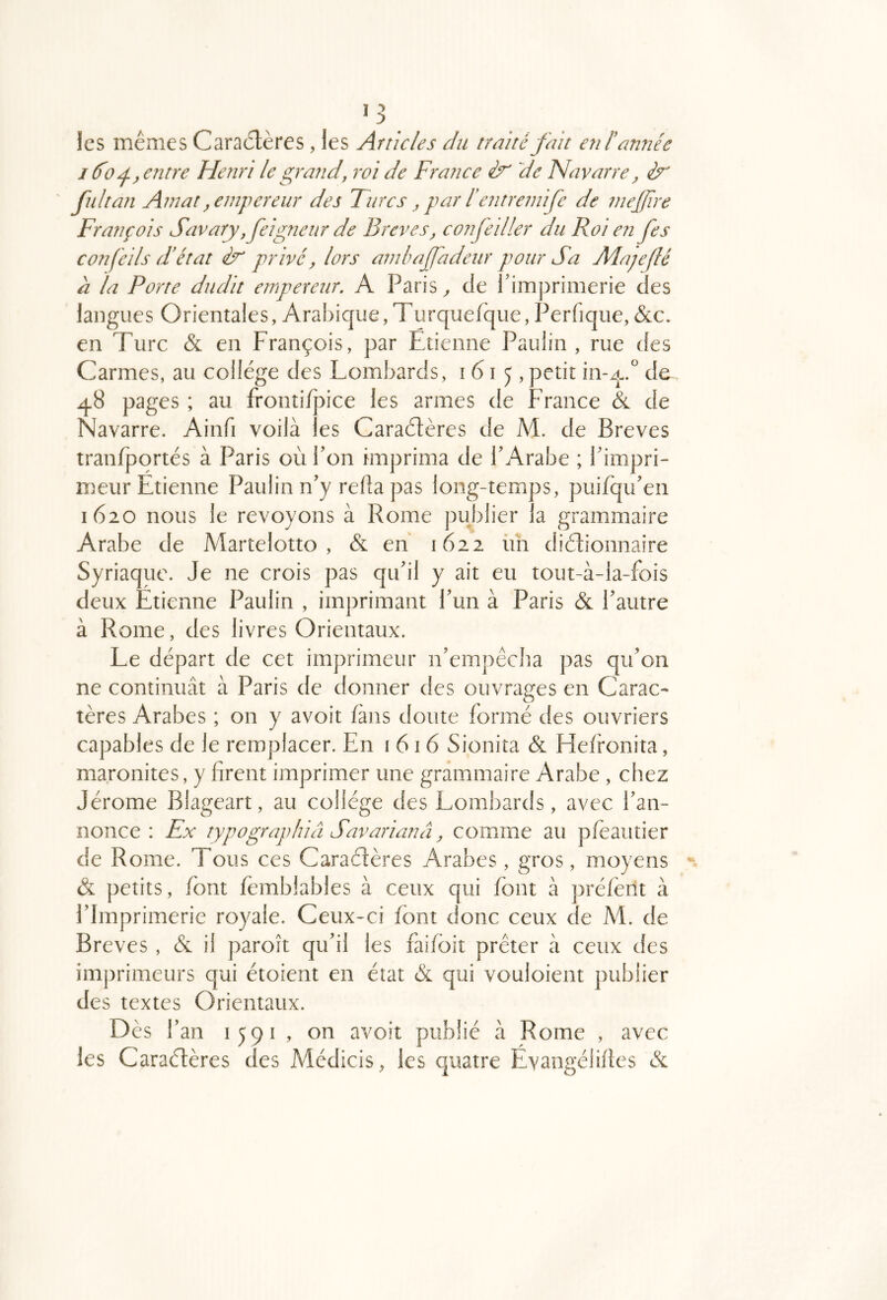 les mêmes Caractères , les Articles du traité fait en l'année I do^y entre Henri le ^rand, roi de France de Navarre, èr' fui tan Amat ^empereur des Turcs , par f en treinife de mejfire François Savary, feigneiir de Brèves, confeiller du Roi en fes confeils d'état privé, lors ambaffadeur pour Sa Majeflé à la Porte dudit empereur, A Paris ^ de 1 imprimerie des langues Orientales, Aral)ique, Turquefque, Perfique, &:c. en Turc & en François, par Etienne Paulin , rue des Carmes, au college des Lombards, 1615, petit in-q-.^ de 48 pages ; au fronti/pice les armes de France & de Navarre. Ainfi voilà les Caraètères de M. de Brèves tranfportés à Paris où Pon fmprima de P Arabe ; Pimpri- meur Etienne Paulin n’y redapas long-temps, puifqu’en 1620 nous le revoyons à Rome publier la grammaire Arabe de Martelotto , & en 1622 ün diètionnaire Syriaque. Je ne crois pas qtPil y ait eu tout-à-la-fois deux Etienne Paulin , imprimant Pun à Paris & Pautre à Rome, des livres Orientaux. Le départ de cet imprimeur n’empêcba pas qiPon ne continuât à Paris de donner des ouvrages en Carac- tères Arabes ; on y avoit fans doute formé des ouvriers capables de le remplacer. En i 616 Sionita & Hefronita, maronites, y firent imprimer une grammaire Arabe , chez Jérome Blageart, au collège des Lombards, avec Pan- nonce : Ex typographiâ Savarianâ, comme au pleautier de Rome. Tous ces Caraétères Arabes, gros, moyens & petits, font fèmbiables à ceux qui font à préfèrit à PImprimerie royale. Ceux-ci font donc ceux de M. de Brèves , & il paroît qu’il les fai/bit prêter à ceux des imprimeurs qui étoient en état & qui vouloient publier des textes Orientaux. Dès P an 1591 , on avoit publié à Rome , avec les Caraéfères des Médicis, les quatre Evangélifles &