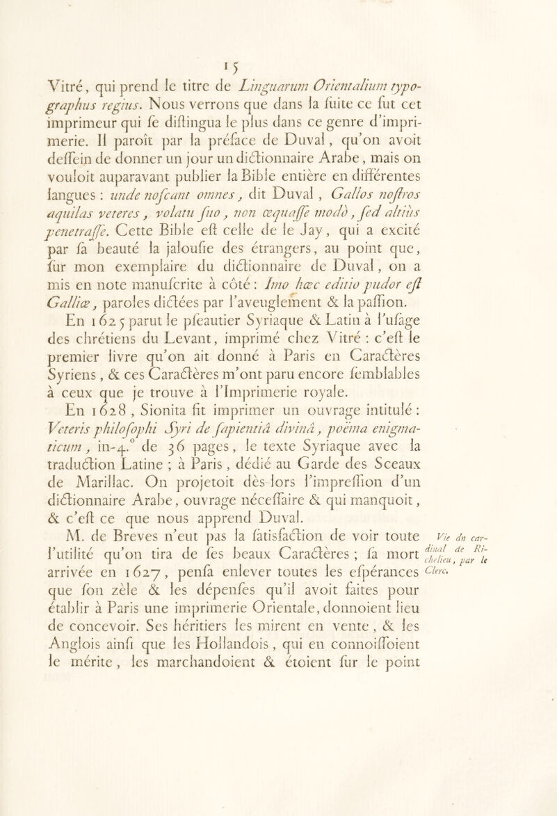 ‘5 Vitré, qui prend le titre de L 'ingiianun Oriciitahiun typo- graphus regiiis. Nous verrons que dans la fiiite ce fut cet imprimeur qui fè didingua le plus dans ce genre d'impri- merie. Il paroît par la préface de Duval, qu'on avoit deffein de donner un jour un diélionnaire Arabe, mais on vouloir auparavant publier la Bible entière en différentes langues : iinde nofcant oinnes y dit Duval , Gallos iiojiros ûquilas vereres, volatu fuo y ?]Oîi œqiiajje modo, fed alî 'ius penenajje. Cette Bible efl celle de le Jay, qui a excité par fa beauté la jaloufie des étrangers, au point que, fur mon exemplaire du diétionnaire de Duval, on a mis en note manufcrite à côté : Imo hœc editio pudor ejl Galliœ y paroles dictées par l'aveuglement & la paffion. En 162 5 parut le pfèautier Syriaque & Latin à l'iifage des chrétiens du Levant, imprimé chez Vitré : c'efl le premier livre qu'on ait donné à Paris en Caraélères Syriens, & ces Caraétères m'ont paru encore fèmblables à ceux que je trouve à l'Imprimerie royale. En 1628 , Sionita fit imprimer un ouvrage intitulé: Veteris phdofophi Syri de fapientiâ dhnnâ y poéma enigma- ticiim y in-^.^ de 36 pages, le texte Syriaque avec la iraduétion Latine ; à Paris, dédié au Garde des Sceaux de Marillac. On projetoit dès lors l'impreflion d'un diélionnaire Arabe, ouvrage néceffaire (Sl qui manquoit, & c'efl ce que nous apprend Duval. AL de Brèves n'eut pas la fàtisfaclion de voir toute l'utilité qu'on tira de fès beaux Caraétères ; fa mort arrivée en 1627, penfà enlever toutes les efpérances que /on zèle & les dépenfes qu'il avoit laites pour établir à Paris une imprimerie Orientale, donnoient lieu de concevoir. Ses héritiers les mirent en vente, & les Anglois ainfi que les Hollandois, qui en connoiffoient le mérite , les marchandoient étoient fiir le point Vie dn car- dinal de Ri- chelieu , yar le Clerc,