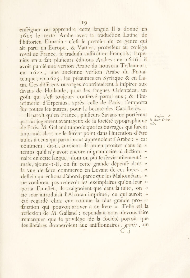 enfcigiier ou apprendre cetre langue. Il a donne en 1625 le texte Arabe avec la traduclion Latine de l’hiftorien Elmacin : c’efl le premier de ce genre qui ait paru en Europe, & Vattier, profelfeur au college royal de Erance, le traduifit auiritot en Erançois ; Erpe- nius en a fait plufieurs éditions Arabes : en i 6 i 6 , il avoir publié une verfion Arabe du nouveau Tedament; en 1622 , une ancienne verfon Arabe du Penta- teuque; en 1625, les pfeaumes en Syriaque & en La- tin. Ces differens ouvrages contribuèrent à infpirer aux /àvans de Elollande, pour les langues Orientales, un goût qui s’eft toujours conlèrvé parmi eux ; & l’im- primerie d’Erpenius, après celle de Paris , l’emporta fur toutes les autres, pour la beauté des Caraélères. Il paroît qu’en Erance, plufieurs Savans ne portèrent pas un jugement avantageux de la (bciété typographique de Paris. Al Galland (iippofe que les ouvrages qui furent imprimés alors ne le furent point dans l’intention d’être utiles à ceux qui parmi nous apprenoient l’Arabe ; « car comment, dit-il, auroient-ils pu en profiter dans le temps qu’il n’y avoit encore ni grammaire ni diétion- naire en cette langue, dont on pût le fervir utilement î mais, ajoute-t-il, on fit cette grande dépenfè dans la vue de faire commerce en Levant de ces livres , delEein qui échoua d’abord, parce que les Mahométans ne voulurent pas recevoir les exemplaires qu’on leur porta. En effet, ils craignoient que dans la flûte , on ne leur introduisît l’Alcoran imprimé, ce qui auroit été regardé chez eux comme la plus grande pro- fanation qui pouvoir arriver à ce livre ». Telle eft la réfiexion de AL Galland ; cependant nous devons faire remarquer que le privilège de la fociété portoit que les libraires donneroient aux aniffionnaires, griitis , un C ij » (c a Cf Cf cc cc cc <C Préface de la Bible Orien- tale.