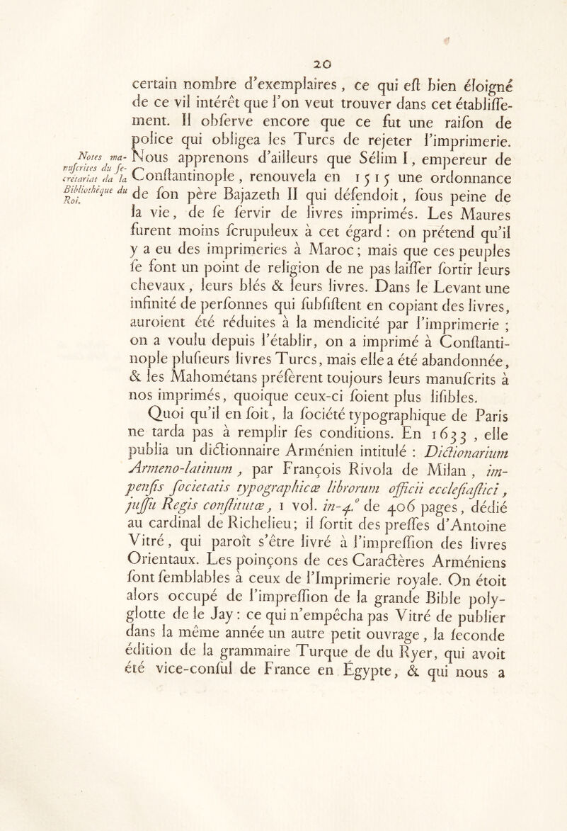 certain nombre d’exemplaires , ce qui eft bien éloigné de ce vil intérêt que l’on veut trouver dans cet établifle- ment. Il obferve encore que ce fut une raifon de police qui obligea les Turcs de rejeter l’imprimerie. Noies fM-Nous apprenons d’ailleurs que SélimI, empereur de vujcrues au fe- ^ i , crétariat Aa la. ^ OllllântlllOpl e, renouvela en 1515 une ordonnance BMwthe,pu du jg p^j.g Bajazeth II qui défendoit, fous peine de la vie, de fe fèrvir de livres imprimés. Les Maures furent moins fcrupuleux à cet égard : on prétend qu’il y a eu des imprimeries à Maroc ; mais que ces peuples fe font un point de religion de ne pas laiffer fortir leurs chevaux , leurs blés & leurs livres. Dans le Levant une infinité de perfonnes qui fubfiftent en copiant des livres, auroient été réduites à la mendicité par l’imprimerie ; on a voulu depuis l’établir, on a imprimé à Conftanti- nople plufieurs livres Turcs, mais elle a été abandonnée, & les Mahométans préfèrent toujours leurs manufcrits à nos imprimés, quoique ceux-ci foient plus lifibles. Quoi qu’il en foit, la fociété typographique de Paris ne tarda pas à remplir fos conditions. En 1633 , elle publia un diétionnaire Arménien intitulé : Didionarhim Ameno-latimm, par François Rivola de Milan , iin- penfïs focietatls typographieæ libroriim officii ecclejiajlici, pi^u Regis conjîitutœ, i vol. in-p de 406 pages, dédié au cardinal de Richelieu; il fortit des preffes d’Antoine Vitré, qui paroît s’être livré à l’impreffion des livres Orientaux. Les poinçons de ces Caradères Arméniens fontfomblables à ceux de l’Imprimerie royale. On étoit alors occupe de 1 impreffion de la grande Bible poly- glotte de le Jay : ce qui n’empêcha pas Vitré de publier dans la même année un autre petit ouvrage, la fécondé édition de la grammaire Turque de du Ryer, qui avoit été vice-conful de France en Égypte, & qui nous a