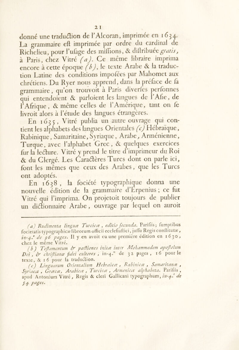 donné une traduétion de l’Alcoran, imprimée en 1634. La grammaire eft imprimée par ordre du cardinal de Richelieu, pour lufage des miffions, & Mxihuét gratis, à Paris, chez Vitré (a). Ce même libraire imprima encore à cette époque (b), le texte Arabe «& la traduc- tion Latine des conditions impofées jtar jMahomet aux chrétiens. Du Ryer nous appremi, dans la préface de fà grammaire, qu’on trouvoit a Paris diverfes rer/onnes qui entendoient & parloient les langues de l’Afie, de l’Afrique, &. même celles de l’Amérique, tant on fe livroit alors à l’étude des langues étrangères. En 1Ü35, Vitré publia un autre ouvrage qui con- tient les alphabets des langues Orientales (c) Hébraïque, Rabinique, Samaritaine, Syriaque, Arabe, Arménienne, Turque, avec l’alphabet Grec, & quelques exercices fur la leHure. Vitré y prend le titre d’imprimeur du Roi & du Clergé. Les Caraélères Turcs dont on parle ici, font les mêmes que ceux des Arabes, que les Turcs ont adoptés. En 1638, la fociété typographique donna une nouvelle édition de la grammaire d’Erpenius ; ce Lit Vitré qui l’imprima. On projetoit toujours de publier un diélionnaire Arabe , ouvrage par lequel on auroit (a) Rudimenta linguce Turcicœ , editio fecimda. Parifiis; fumptibus fociétatis typographicae librorum officii ecclefiaitici, lufTu Regis conllitutae , in-^d de pages. li y en avoit eu une première édition en 1630, chez le même Vitré. (b) Teffamentum paâlîones inhœ inter Adohammedem apojlolum Del, ir chriftianœ fidei cultores , iii-4.'’ de 3 2 pages, 16 pour le texte, ôc I 6 pour la traduction. (c) Linguarum Orientalium Hehraicœ , Rahinicae , Samaritanœ , Syriaca , Gracae, Arabicre , Turcîea , Armenica alphabeta. Parifiis , apud Antonium Vitré , Regis (Sc cleri Gallicani îypographum, y P pages.