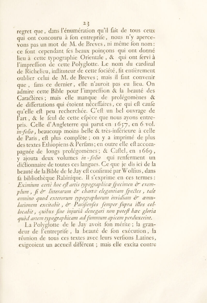 regret que, dans l’énumération qu’il fait de tous cetix qui ont concouru à fbn entreprilè, nous n’y aperce- vons pas un mot de M. de Brèves, ni même Ion nom: ce font cependant fes beaux poinçons qui ont donné lieu à cette typograpliie Orientale , & qui ont /ërvi à l’imprelTion de cette Polyglotte. Le nom du cardinal de Richelieu, inflituteur de cette fociété, ht entièrement oublier celui de M. de Brèves ; mais il faut convenir que , fans ce dernier, elle n’auroit pas eu lieu. On admire cette Bible pour l’imprellion & la beauté des Caraétères ; mais elle manque de prolégomènes & de dilfertations qui étoient néceffaires, ce qui eft caufe qu’elle ell peu recherchée. C’ell; un bel ouvrage de l’art, & le feul de cette efpèce que nous ayons entre- pris. Celle d’Angleterre qui parut en 1657, en 6 vol. in-folio, beaucoup moins belle & très-inférieure à celle de Paris, eft plus complète ; on y a imprimé de plus des textes Ethiopiens & Perfans ; en outre elle eff accom- pagnée de longs prolégomènes; & Caflel, en 1669, y ajouta deux volumes in -foUo qui renferment un diétionnaire de toutes ces langues. Ce que je dis ici de la beauté de la Bible de le Jay efl confirmé parWolfius, dans fà bibliothèque Rabinique. 11 s’exprime en ces termes : Eximiutn cenè hoc ejl artis tyjwgraphicæ fpecimen ir exem- plum , fi ir liiteraruni ir chartœ elegannam fpedes , taie oimiino quod exterornin typographonnn invidiavi œmu- lationein excitabit, ir Pnrijünfes fernper fnpra il'los col- locûbit, quibus fine injuriâ denegari non potefi hæc gloria quod artem typographicani adfuimnum apiceni perduxerint. La Polyglotte de le Jay avoit fon mérite ; la gran- deur de l’entreprifé , la beauté de fbn exécution, la réunion de tous ces textes avec leurs verfions Latines, exigeoient un accueil different ; mais elle excita contre