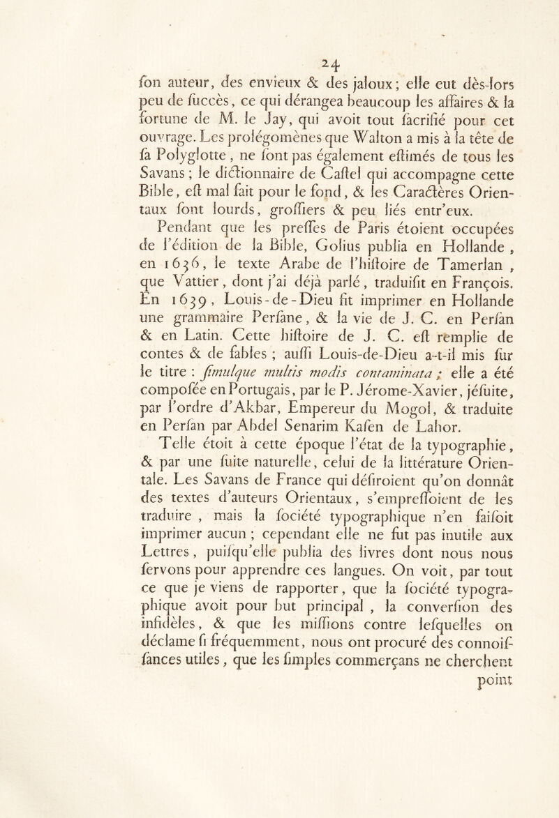 foii auteur, des envieux & des jaloux; elle eut dès-lors peu de fuccès, ce qui dérangea beaucoup les affaires & la fortune de M. le Jay, qui avoir tout facrilàé pour cet ouvrage. Les prolégomènes que Walton a mis à la tête de fa Polyglotte , ne font pas également eftimés de tous les Savans ; le diélionnaire de Cafîel qui accompagne cette Bible, eft mal fait pour le fond, & les Caraétères Orien- taux font lourds, groffiers & peu liés entr’eux. Pendant que les prefîes de Paris étoient occupées de l’édition de la Bible, Golius publia en Hollande , en 16^6, le texte Arabe de l’billoire de Tamerlan , que Vattier , dont j’ai déjà parlé, traduifit en François. En 1639, Louis-de-Dieu fit imprimer en Hollande une grammaire Perfane, & la vie de J. C. en Perfan & en Latin. Cette hifloire de J. C. eft remplie de contes & de fables ; auffi Louis-de-Dieu a-t-il mis for le titre : Jimulqiie mttltis tnod'is comaminata ; elle a été compofée en Portugais, par le P. Jérome-Xavier, jéfoite, par l’ordre d’Akbar, Empereur du Mogol, & traduite en Perfan par Abdel Senarim Kafen de Lahor. Telle étoit à cette époque l’état de la typographie, & par une fuite naturelle, celui de la littérature Orien- tale. Les Savans de France qui défiroient qu’on donnât des textes d’auteurs Orientaux, s’empreftbient de les traduire , mais la fociété typographique n’en faifoit imprimer aucun ; cependant elle ne fot pas inutile aux Lettres, puifqu’elle publia des livres dont nous nous fervons pour apprendre ces langues. On voit, par tout ce que je viens de rapporter, que la fociété typogra- phique avoit pour but principal , la converfion des infidèles & que les miffions contre lefquelles on déclame fi fréquemment, nous ont procuré des connoif fànces utiles, que les fimples commerçans ne cherchent point