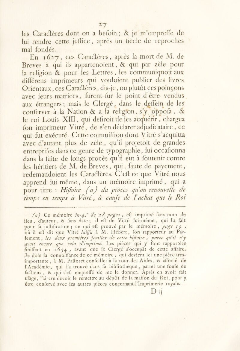 les Caractères dont on a hefoin ; & je m’cmprefTe de lui rendre cette julticc, après un liècle de reproches mal fondés. En 1627, ces Caractères, après la mort de M. de Bre ves à qui ils appartenoient, & qui ])ar zèle pour la religion & pour les Lettres, les communiquoit aux difîérens imprimeurs qui vouloient publier des livres Orientaux, ces Caractères, dis-je, ou plutôt ces poinçons avec leurs matrices , furent bar le point d’être vendus aux etrangers; mais le Clergé, dans le d^ffein de les conferver à la Nation & à la religion, s’y oppofa , & le roi Louis XIII, qui defiroit de les acquérir , chargea fon imprimeur Vitré, de s’en déclarer ae judicataire , ce qui fut exécuté. Cette commilfion dont Vitré s’acquitta avec d’autant plus de zèle , qu’il projetoit de grandes entreprifes dans ce genre de typographie, lui occafionna dans la fuite de longs procès qu’il eut à foutenir contre les héritiers de M. de Brèves, qui, faute de payement, redemandoient les Caraéfères. C’elf ce que Vitré nous apprend lui même, dans un mémoire imprimé , qui a pour titre ; Mijloire (a) du procès qii on renouvelle de temps en temps a Vitré, à caufe de l’achat que le Roi (a) Ce mémoire de 2. S pages , eü imprimé fans nom Je lieu , d’auteur , fans date 3 il eft de Vitre lui-même , qui l’a fait pour fa judiheation ; ce qui ed prouvé par le mémoire, page lÿ , où il ed dit que Vitré laiffa à M. Hébert, fon rapporteur au Par- lement , les deux premières feuilles de cette hijloire , parce quil n’y avait encore que cela d’imprimé. Les j)ièces qui y font rapportées finident en 1654 , avant que le Clergé s’occupât de cette affaire. Je dois la connoiffance de ce mémoire , qui devient ici une pièce très- importante , à M. Padoret confeiller à la cour des Aides, & alTocié de l’Académie, qui l’a trouve dans fa bibliothèque, parmi une foule de faélums , & qui s’ed empreffé de me le donner. Après en avoir fait ufage, j’ai cru devoir le remettre au dépôt de la maifon du Roi , pour y être confervé avec les autres pièces concernant l’Imprimerie royale.