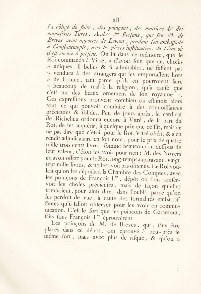 la obligé de faire , des poinçons, des matrices ér des manufcrits Turcs, Arabes ér Perfans, que feu M, de Brèves avoit apportés de Levant, pe7îdant fon ambaffade a Confantinople ; avec les pièces jujlificatives de l'état oit il ejl encore a prejent. On lit dans ce inémoire , que le Roi commanda à Vitré, « d’avoir foin que des chofes uniques, fi belles & fi admirables, ne fulTent pas » vendues à des étrangers qui les emportalTent hors » de France, tant parce qu’ils en pourroient faire beaucoup de mal a la religion , qu’a caufe que c eft un des beaux ornemens de fon royaume 3>, Oes exprefîions prouvent combien on eftimoit alors tout ce qui pouvoit conduire à des connoilîànces précieufes & folides. Peu de jours après, le cardinal de Richelieu ordonna encore à Vitré , de la part du Roi, de les acquérir, à quelque prix que ce fût, mais de ne pas dire que c’étoit pour le Roi. Vitré obéit, & s’en rendit adjudicataire en fon nom, pour le prix de quatre mille trois cents livres, fomme beaucoup au-deffous de leur valeur, c’étoit les avoir pour rien : M. des Noyers en avoit offert pour le Roi, long-temps auparavant, vingt- fèpt mille livres, & ne les avoit pas obtenus. Le Roi vou- loit qu on les depofât a la Chambre des Comptes, avec les poinçons de François I.^ , dépôt où l’on confor- voit les chofes précieufes, mais de façon qu’elles lomboient, pour ainù dire, dans l’oubli, parce qu’on les perdoit de vue, a caufo des formalités embarraf- fautes qu il falloit obferver pour les avoir en commu- nication. C eft le fort que les poinçons de Garamont, laits fous François éprouvèrent. Les poinçons de M. de Brèves, qui, fans être places dans ce dépôt, ont éprouvé à peu-près le meme fort, mais avec plus de riique, & qu’on a