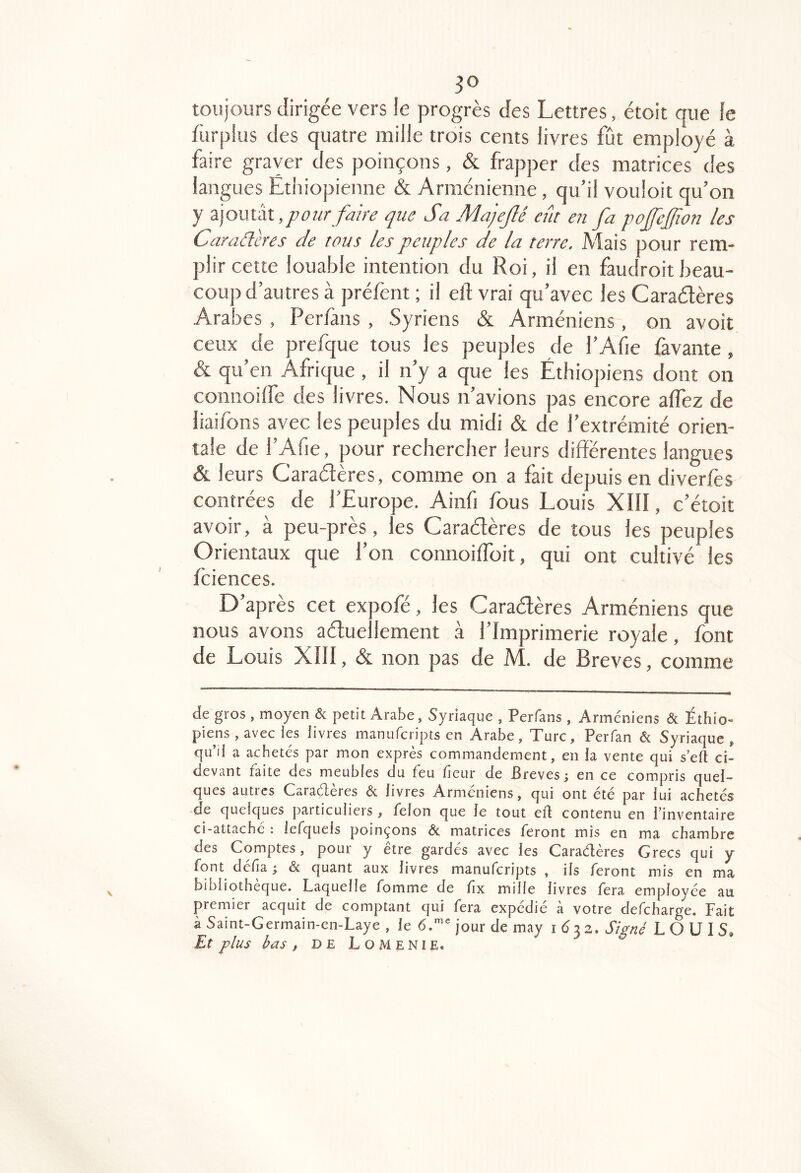 toujours dirigée vers le progrès des Lettres, étoit que fe fùrpius des quatre mille trois cents livres fût employé à faire graver des poinçons, & frapper des matrices des langues Éthiopienne & Arménienne, qu’il vouloir qu’on y ajoutât, fûur/am que Sa Majejlé eût en fa pofeffion les Caraâcres de tous les peuples de la terre. Mais pour rem- plir cette louable intention du Roi, il en faudroitbeau- coup d’autres à préfent ; il eft vrai qu’avec les Caraélères Arabes , Perfans , Syriens & Arméniens , on avoit ceux de prefque tous les peuples de l’Afie Pavante, & qu’en Afrique , il n’y a que les Éthioj)iens dont on coniioilfe des livres. Nous n’avions pas encore affez de liaifons avec les peuples du midi & de l’extrémité orien- tale de rAfie, pour recbercber leurs différentes langues & leurs Caradères, comme on a fait depuis en diverfes contrées de l’Europe. Ainfi fous Louis XIII, c’étoit avoir, à peu-près, les Caradères de tous les peuples Orientaux que l’on connoiffbit, qui ont cultivé les fciences. D’après cet expofé, les Caradères Arméniens que nous avons aduellement à l’Imprimerie royale, font de Louis Xlll, & non pas de M. de Brèves, comme de gros, moyen & petit Arabe, Syriaque , Perfans , Arméniens & Éthio- piens , avec les livres manuferipts en Arabe, Turc, Perfan & Syriaque, qu’il a achetés par mon exprès commandement, en la vente qui s’eft ci- devant faite des meubles du feu fieur de Brèves; en ce compris quel- ques autres Caraétères & livres Arméniens, qui ont été par lui achetés de quelques paiticuliers, félon que le tout ell contenu en l’inventaire ci-attaché : iefquels poinçons & matrices feront mis en ma chambre des Comptes, pour y être gardés avec les Caradères Grecs qui y font délia ; & quant aux livres manuferipts , ils feront mis en ma bibliothèque. Laquelle fomme de fix mille livres fera employée au premier acquit de comptant qui fera expédié à votre defeharge. Fait à Saint-Germain-en-Laye , le <5.'”'jour de may i 6 ^z. Signé LO U 1 S, Et plus bas , DE Lomenie.