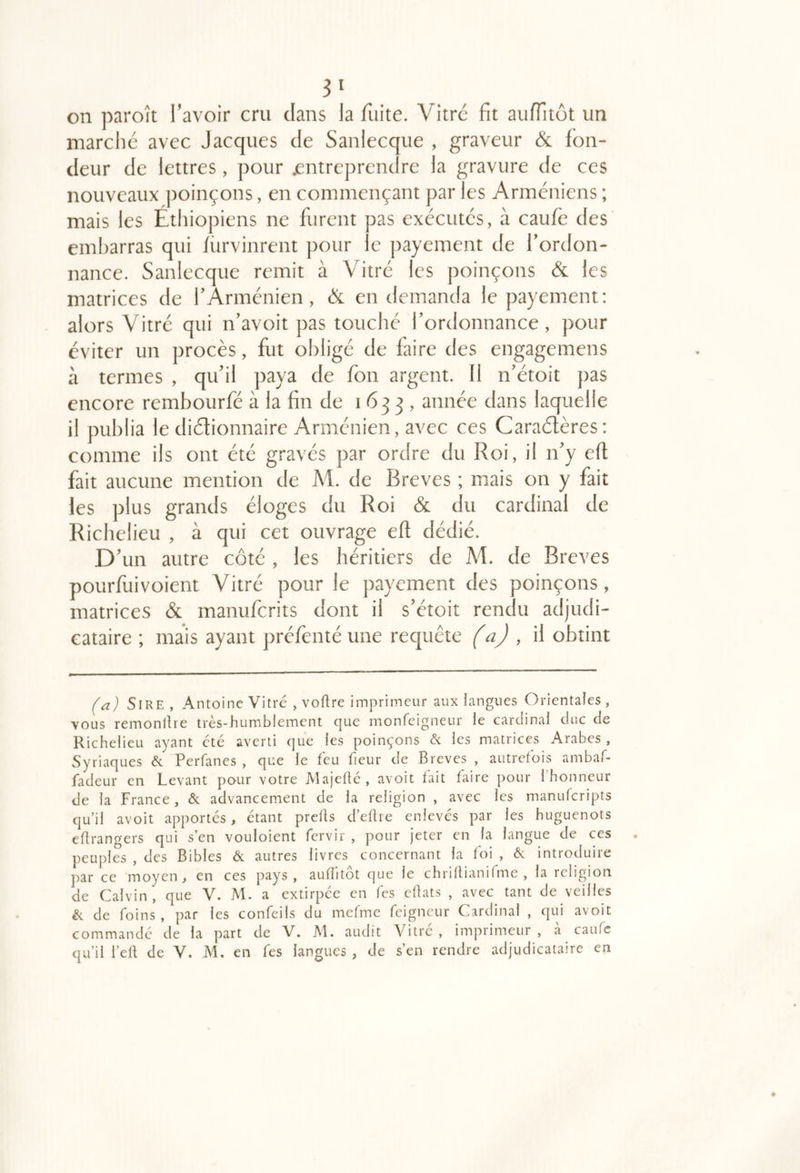 3‘ on paroît l’avoir cru clans la fuite. Vitre fit auffitôt un marche avec Jacques de Sanlecque , graveur & fon- deur de lettres, pour jentreprendre la gravure de ces nouveaux ])oinçons, en commençant par les Arméniens ; mais les Etliiopiens ne furent pas exécutes, à caufe des embarras qui fürvinrent pour le payement de l’ordon- nance. Sanlecque remit à Vitré les poinçons & les matrices de l’Arménien, & en demanda le payement: alors Vitré qui n’avoit pas touché l’ordonnance, pour éviter un procès, fut obligé de faire des engagemens à termes , qu’il paya de fon argent. 11 n’étoit pas encore rembourfé à la fin de 1633, année dans laquelle il publia le didionnaire Arménien, avec ces Caraélères: comme ils ont été gravés par ordre du Roi, il n’y eff fait aucune mention de M. de Brèves ; mais on y fait les plus grands éloges du Roi & du cardinal de Richelieu , à qui cet ouvrage eff dédié. D’un autre côté, les héritiers de M. de Brèves pourfuivoient Vitré pour le payement des poinçons, matrices & manuferits dont il s’étoit rendu adjudi- cataire ; mais ayant préfènté une requête (a) , il obtint (a) Sire , Antoine Vitré , voflre imprimeur aux langues Orientales , vous remonllre très-humiblement que monfeigneur le cardinal duc de Richelieu ayant été averti que les poinçons & les matrices Arabes, Syriaques éc Perfanes , que le feu fieur de Brèves , autrefois ambaP fadeur en Levant pour votre Majefté, avoit fait faire pour l’honneur de la France, & advancement de la religion , avec les manulcripts qu’il avoit apportés, étant prefts d’eflre enlevés par les huguenots étrangers qui s’en vouloient fervir , pour jeter en la langue de ces peuples , des Bibles & autres livres concernant la foi , & introduire par ce moyen, en ces pays, auflitôt que le chrillianifme , la religion de Calvin, que V. M. a extirpée en fes chats , avec tant de veilles ^ de foins, par les confeils du mefme feigneur Cardinal , qui avoit commandé de la part de V. JM. audit Vitré , imprimeur , a caufe qu’il l’eft de V. M. en fes langues , de s’en rendre adjudicataire en