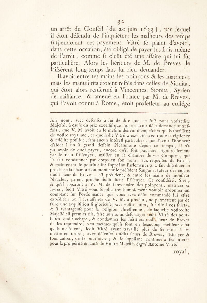 3^ un arrêt du Coiifèil (du 20 juin 1633 ) , par lequel il étoit défendu de l’inquiéter : les malheurs des temps fu(j)endoient ces payemens. Vitré fe plaint d’avoir , dans cette occafion, été obligé de payer les frais même de l’arrêt, comme ü c’efit été une affaire qui lui fût particulière. Alors les héritiers de M. de Brèves le aifsèrent long-temps fans lui rien demander. II. avoit entre fes mains les poinçons & les matrices ; mais les manufcrits étoient reliés dans celles de Sionita, qui étoit alors renfermé à Vincennes. Sionita , Syrien de nailfance, & amené en France par M. de Brèves, qui l’avoit connu à Rome, étoit profelfeur au collège fon nom , avec defcnfes a lui de dire c|ue ce fufl pour voflredite Majeflé , à caufe du prix excefTif que i’on en avoit défia demandé autref- fois 3 ([ue V. M. avoit eu le mefme defTein d'cmpefcher qu'ils fortifient de vofire royaume 3 ce que iedit Vitré a exécuté avec toute la vigilence & fidélité poffible, fans aucun intérefi particulier , que d’avoir l’honneur d’aider à un fi grand defTein. Néanmoins depuis ce temps , il n'a pu avoir de quoi payer, encore qu’il Toit pourfuivi rigoureufement par le fieur TEfeuyer, maifire en la chambre de vos Comptes , qui l’a fait condamner par corps en fon nom , aux requefies du Palais, & maintenant le pourfuit fur Tappel au Parlement 3 & a fait difiribuer le procès en la chambre où monfieur le préfident Sanguin, tuteur des enfans dudit fieur de Brèves , efi: préfident, & entre les mains de monfieur Neuclet, parent proche dudit fieur TEfeuyer. Ce confidéré. Sire, & qu’il apparoift à V. M. de l’inventaire des poinçons , matrices à. livres , ledit Vitre vous fupplic tres-humblement vouloir ordonner un comptant fur l’ordonnance que vous avez défia commandé lui efire expédiée 3 ou fi les affaires de V. M. à préfent , ne permettent pas de faire une acquifition fi glorieufe’pour vofire nom, fi utile à vos fujets , & fi ayantageufe pour la religion chreffienne , de laquelle voffredite Majeffé efi premier fils, faire au moins defeharger ledit Vitré des pour- fuites dudit achapt , & condamner les heritiers dudit fieur de Brèves de les reprendre, veu mefnies qu’ils font en beaucoup meilleur effat qu’ils n’effoient , ledit Vitré ayant travaillé plus de fix mois à les mettre en ordre 3 avec défenfes aufdits fieurs de Brèves, TEfeuyer <5c tous autres , de le pourfuivre 3 & le fuppliant continuera fes prières pour la profpérité & fanté de Vofire Majefié. Sl^né Antoine Vitré* royal ,