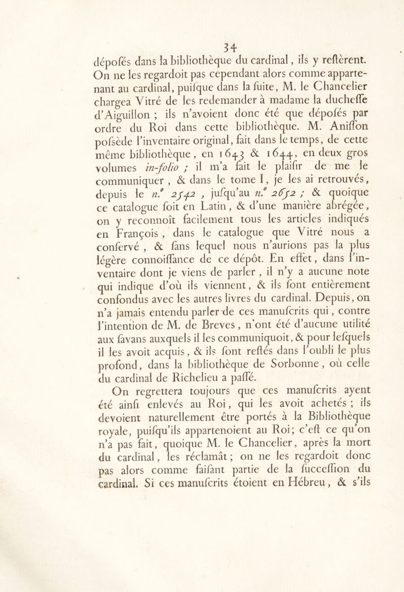 dépofés dans la bibliothèque du cardinal, ils y refièrent. On ne les regardoit pas cependant alors comme apparte- nant au cardinal, puilque dans la fuite, M. le Chancelier chargea Vitré de les redemander à madame la ducheffe d’Aiguillon ; ils n’avoient donc été que dépofés par ordre du Roi dans cette bibliothèque. M. AnifTon pofsède l’inventaire original, fait dans le temps, de cette même bibliothèque, en 16^3 & 1644., en deux gros volumes in-folio ; il m’a fait le plaifir de me le communiquer , & dans le tome I, je les ai retrouvés, depuis le n. , jufqu’au n° 26'j2 ; & quoique ce catalogue foit en Latin, & d’une manière abrégée, on y reconnoît facilement tous les articles indiqués en François , dans le catalogue que Vitré nous a confervé , & fans lequel nous n’aurions pas la plus légère connoifïance de ce dépôt. En effet, dans 1 in- ventaire dont je viens de parler , il n’y a aucune note qui indique d’où ils viennent, & ils font entièrement confondus avec les autres livres du cardinal. Depuis, on n’a jamais entendu parler de ces manuferits qui, contre l’intention de M, de Brèves, n'ont été d’aucune utilité aux favans auxquels il les communiquoit, & pour lefquels il les avoit acquis, & ils font reliés dans l’oubli le plus profond, dans la bibliothèque de Sorbonne, où celle du cardinal de Richelieu a paffé. On regrettera toujours que ces manuferits ayent été ainfi enlevés au Roi, qui les avoit achetés ; ils dévoient naturellement être portés à la Bibliothèque royale, puifqu’ils appartenoient au Roi; c’eft ce qu’on n’a pas fait, quoique M. le Chancelier, après la mort du cardinal, les réclamât ; on ne les regardoit donc pas alors comme faifànt partie de la fùcceflion du cardinal. Si ces manuferits étoient en Hébreu, &. s’ils