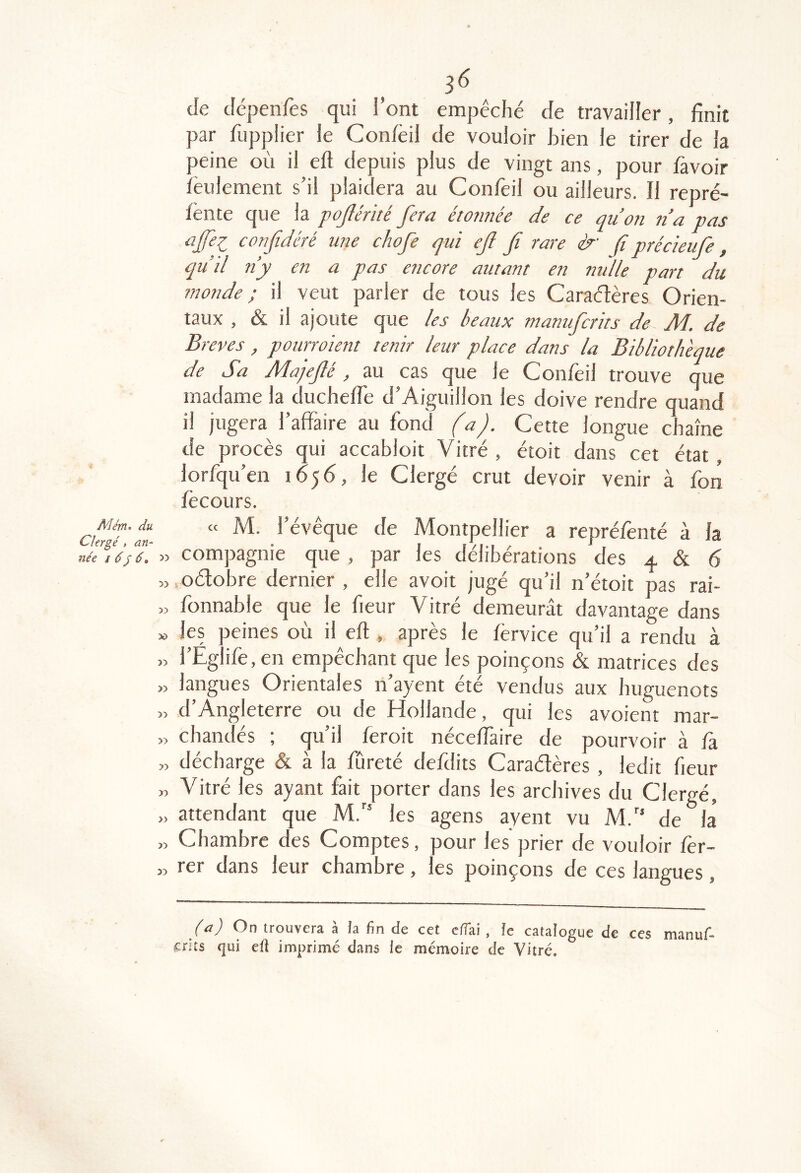 3^ de dépenfes qui l’ont empêché de travailler, finit par fupplier le Con/èil de vouloir bien le tirer de la peine où il eft depuis plus de vingt ans, pour favoir lèulement s’il plaidera au Confeil ou ailleurs. Il repré- fënte que la pojlérité fera étonnée de ce quon ti’a vas ajfei confidéré une chofe qui efl fi rare è f précieufe, qu’il ny en a pas encore autant en nulle part du monde ; il veut parler de tous les Caraélères Orien- taux , & il ajoute que les beaux manufcrits de Ab. de Brèves, pourroient tenir leur place dans la Bibliothèque de Sa Majeflé, au cas que le Confeil trouve que madame la duchefie d’Aiguillon les doive rendre quand il jugera l’affaire au fond (a). Cette longue chaîne de procès qui accabloit Vitré , étoit dans cet état, lorfqu’en 1656, le Clergé crut devoir venir à fon fècours. Mém> du Clergé, an- née 16f 6, ^'> 5) 30 3) 3) 33 » 33 33 33 33 >3 « M. l’évêque de Montpellier a repréfenté à la compagnie que , par les délibérations des 4 & 6 .oétobre dernier , elle avoit jugé qu’il n’étoit pas rai- fonnable que le fieur Vitré demeurât davantage dans les peines où il eft , après le fèrvice qu’il a rendu à l’Eg ife, en empêchant que les poinçons & matrices des langues Orientales n’ayent été vendus aux huguenots d’Angleterre ou de Hollande, qui les avoient mar- chandés ; qu’il feroit néceftâire de pourvoir à là décharge & à la ffireté defdits Caraélères , ledit fieur Vitré les ayant fait porter dans les archives du Clergé, attendant que M.’' les agens ayent vu M.'‘ de la Chambre des Comptes, pour les prier de vouloir fer- rer dans leur chambre , les poinçons de ces langues , irouvcrâ a îa fin de cct c/îai, fc catalogue de ces manuf- crits qui efl imprimé dans ie mémoire de Vitré.