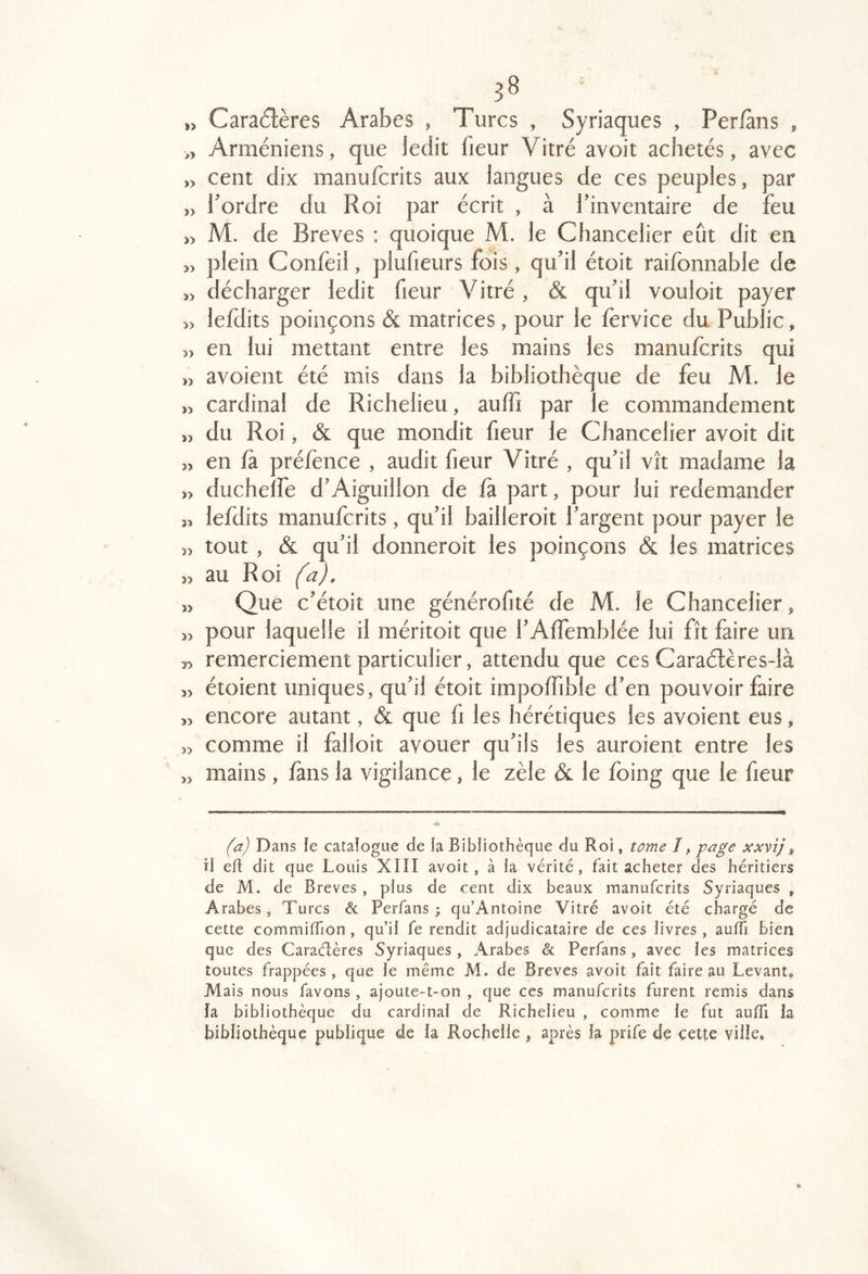 ,> Caractères AraÎ3es , Turcs , Syriaques , Per/àns , Arméniens, que ledit fieur Vitré avoit achetés, avec » cent dix manufcrits aux langues de ces peuples, par Tordre du Roi par écrit , à Tinventaire de feu M. de Brèves : quoique M. le Chancelier eut dit en » plein Confeil, pluheurs fois , qu'il étoit raifonnable de » décharger ledit fieur Vitré, & qu'il vouloir payer » lefdits poinçons & matrices, pour le fervice du Public, 5, en lui mettant entre les mains les manufcrits qui ,î avoient été mis dans la bibliothèque de feu M. le » cardinal de Richelieu, auffi par le commandement „ du Roi, & que mondit fieur le Chancelier avoit dit en fa préfènce , audit fieur Vitré , qu'il vît madame la ,> ducheîfe d'Aiguillon de fa part, pour lui redemander 3, lefdits manufcrits , qu'il bailleroit Targent pour payer le » tout, & qu'il donneroit les poinçons & les matrices 3) au Roi (a). 33 Que c'étoit une générofité de M. le Chancelier, 33 pour laquelle il méritoit que TAffemblée lui fît faire un 33 remerciement particulier, attendu que ces Caraélères-là 33 étoient uniques, qu'il étoit impoffible d'en pouvoir faire 33 encore autant, & que fi les hérétiques les avoient eus, » comme il falloit avouer qu'ils les auroient entre les 33 mains, fans la vigilance, le zèle & le foing que le fieur (a) Dans le catalogue de ia Bibliothèque du Roi, tome I, page xxvîjg îi eft dit que Louis XIII avoit, à la vérité, fait acheter des héritiers de M. de Brèves , plus de cent dix beaux manufcrits Syriaques , Arabes, Turcs & Perfans ; qu’Antoine Vitré avoit été chargé de cette commiffion, qu’il fe rendit adjudicataire de ces livres , auITi bien que des Caraélères Syriaques , Arabes & Perfans, avec les matrices toutes frappées, que le même M. de Brèves avoit fait faire au Levant, Mais nous favons , ajoute-t-on , que ces manufcrits furent remis dans la bibliothèque du cardinal de Richelieu , comme le fut auiïi la bibliothèque publique de la Rochelle , après la prife de cette ville.