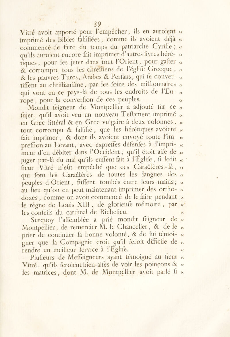 Vitre avoit apporté pour l’empécher, ils en auroient <c imprime des .3iblcs faliifices, comme ils avoient déjà « commence de faire du temps du patriarche Cyrille ; « qu’ils auroient encore fait imprimer d’autres livres hcré- « tiques, pour les jeter dans tout l’Orient, pour gafler « & corrompre tous les chreRiens de l’égli/è Grecque, « & les pauvres Turcs, Arabes & Perfans, qui fe couver- « tiffent au chrillianifme, par les foins des millionnaires « qui vont en ce pays-la de tous les endroits de 1 JZu- « rope, pour la converfion de ces peuples, « Mondit feigneur de Montpellier a adjouté fur ce « fujet, qu’il avoit veu un nouveau TeRament imprimé « en Grec littéral & en Grec vulgaire à deux colonnes, « tout corrompu & falfiRé , que les hérétiques avoient et fait imprimer , & dont ils avoient envoyé toute 1 im- « preRion au Levant, avec exprelTes defenles a 1 impri- « meur d’en débiter dans l’Occident ; qu’il étoit aifé de « juger par-là du mal qu’ils euRentfait à l’Eglife, fi ledit « fleur Vitré n’eût empêché cjue ces Caraélères - là , « qui font les Caraétères de toutes les langues des « peuples d’O rient, fuRent tombés entre leurs mains ; « au lieu qu’on en peut maintenant imprimer des ortho- « doxes , comme on avoit commencé de le faire pendant « le règne de Louis XllI , de glorieufe mémoire , par « les conleils du cardinal de Richelieu. «: Surquoy l’aRemblée a prié mondit feigneur de « Montpellier, de remercier M. le Chancelier, & de le « prier de continuer là bonne volonté, & de lui témoi- « gner que la Compagnie croit qu’il feroit difficile de « rendre un meilleur forvice à l’Eglilè. « Plufieurs de Melfeigneurs ayant témoigné au fieur « Vitré, qu’ils feroient bien-aifes de voir les poinçons & « les matrices, dont M. de Montpellier avoit parlé fi a