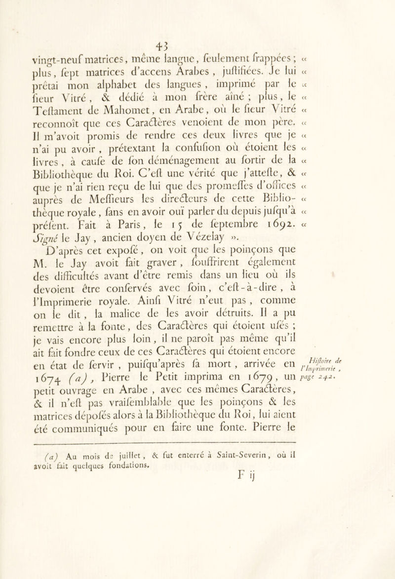 <t cc cc cc cc cc cc cc 43 vingt-neuf matrices, même langue, feulement frappées ; « plus, fept matrices d’accens Arabes , juflifices. Je lui « arêtai mon alphabet des langues , imprime par le .c Tedament de Mahomet, en Arabe, où le fieur Vitré reconnoît que ces Caradères venoient de mon ]aère. Il ra’avoit promis de rendre ces deux livres que je n’ai pu avoir , prétextant la confufion où ctoient les livres, à caufè de fon déménagement au fortir de la « Bibliothèque du Roi. C’ell une vérité que j’attelte, & que je n’ai rien reçu de lui que des promelfes d’ofîices auprès de Melfieurs les direéteurs de cette Biblio- thèque royale , fans en avoir ouï parler du depuis jufqu’à prélènt. Fait à Paris, le de feptembre 1692. « le Jay, ancien doyen de Vézelay ». D’après cet expofé, on voit que les poinçons que M. le Jay avoit fait graver, Ibuffrirent également des difficultés avant d’être remis dans un lieu où ils dévoient être confervés avec foin, c’eft-à-dire , à l’Imprimerie royale. Ainfi Vitré n’eut pas , comme on le dit , la malice de les avoir détruits. Il a pu remettre à la fonte, des Caraétères qui étoient u/és ; je vais encore plus loin , il ne paroît pas même qu’il ait fait fondre ceux de ces Caraéfères qui étoient encore en état de fervir , puifqu’après fa mort , arrivée en 1674, Pierre le Petit imprima en 1679, un iretit ouvrage en Arabe , avec ces mêmes Caraétères, & il n’eù pas vraifèmblable que les poinçons & les matrices dépofés alors à la Bibliothèque du Roi, lui aient été communiqués pour en faire une fonte. Pierre le Au mois (Is juillet, & fut enterre à avoit fait quelques fondations. Saint-Severin , où il