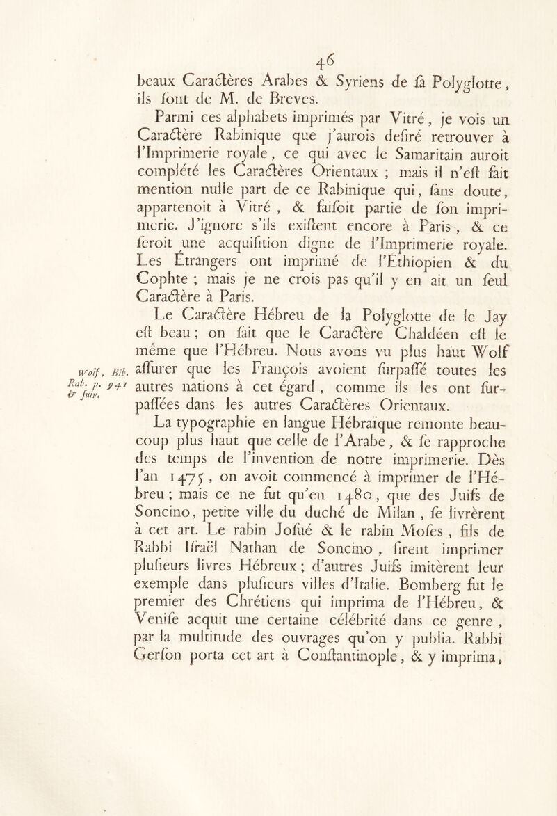 beaux Caractères Arabes & Syriens de fa. Polyglotte, ils font de M. de Brèves. Parmi ces alphabets imprimés par Vitré, je vois un Caraélère Rabinique que j’aurois debré retrouver à l’Imprimerie royale, ce qui avec le Samaritain auroit complété les Caraétères Orientaux ; mais il n’eft fait mention nulle part de ce Rabinique qui, fans doute, appartenoit à Vitré , & faifoit partie de fon impri- merie. J’ignore s’ils exigent encore à Paris , & ce feroit une acquifition digne de l’Imprimerie royale. Les Etrangers ont imprimé de l’Ethiopien & du Cophte ; mais je ne crois pas qu’il y en ait un feul Caraélère à Paris. Le Caraélère Hébreu de la Polyglotte de le Jay eft beau ; on fait que le Caraélère Clialdéen elt le même que l’Hébreu. Nous avons vu plus haut Wolf ivdf, Bii. alTurer que les François avoient furpalfé toutes les autres nations à cet égard , comme ils les ont fur- palfées dans les autres Caraélères Orientaux. La typographie en langue Hébraïque remonte beau- coup plus haut que celle de l’Arabe , & fè rapproche des temps de l’invention de notre imprimerie. Dès l’an 1475 , on avoit commencé à imprimer de l’Hé- breu; mais ce ne fut qu’en 1480, que des Juifs de Soncino, petite ville du duché de Milan , fe livrèrent à cet art. Le rabin Jofüé & le rabin Mofes , fils de Rabbi Rraël Nathan de Soncino , firent imprimer plufieurs livres Hébreux ; d’autres Juifs imitèrent leur exemjtle dans plufieurs villes d’Italie. Bomberg fut le premier des Chrétiens qui imprima de l’Hébreu, & Venife acquit une certaine célébrité dans ce genre , par la multitude des ouvrages qu’on y publia. Rabbi Gerlbn porta cet art à Conflantinople, &. y imprima.