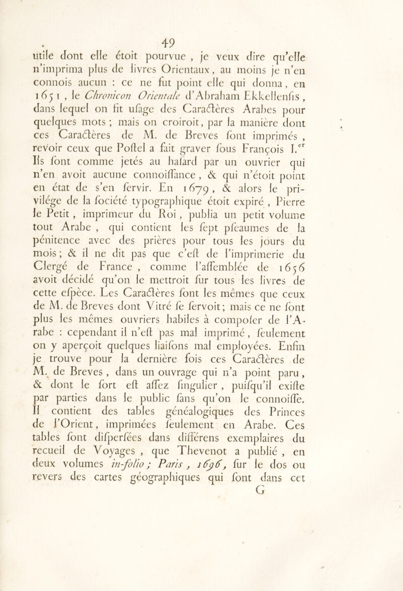 utile dont elle étoit pourvue , je veux dire qu’elle n’imprima plus de livres Orientaux, au moins je n’en connois aucun : ce ne fut point elle qui donna, en 165 I , le Chronicon Orientale d’Abraham Ekkellenfis , dans lequel on fit ufàge des Caradères Aral)es pour quelques mots ; mais on croiroit, par la manière dont ces Caraètères de M. de Brèves font imprimés , revoir ceux que Poflel a fait graver fous François fd’ Iis font comme jetés au halard par un ouvrier qui n’en avoit aucune connoiffance , & qui n’étoit point en état de s’en fervir. En 1679, & alors le pri- vilège de la fociété typographique étoit expiré , Pierre le Petit, imprimeur du Roi, publia un petit volume tout Arabe , qui contient les fèpt pfèaumes de la pénitence avec des prières pour tous les jours du mois ; & il ne dit pas que c’ed de l’imprimerie du Clergé de France , comme l’afEemblée de 1656 avoit décidé qu’on le mettroit Eir tous les livres de cette efjaèce. Les Caraélères font les mêmes que ceux de M. de Brèves dont Vitré fê fèrvoit; mais ce ne font plus les mêmes ouvriers habiles à compoler de l’A- rabe : cependant il n’ed pas mal imprimé, feulement on y aperçoit quelques liaifons mal employées. Enfin je trouve pour la dernière fois ces Caraélères de M. de Brèves , dans un ouvrage qui n’a point paru , & dont le fort eft alfez fmgulier , puifqu’il exiffe par parties dans le public fans qu’on le connoiffe. Î1 contient des tables généalogiques des Princes de l’Orient, imprimées feulement en Arabe. Ces tables font difperfées dans différens exemplaires du recueil de Voyages , que Thevenot a publié , en deux volumes in-folio; Paris , lâyâ^, for le dos ou revers des cartes géographiques qui font dans cet G