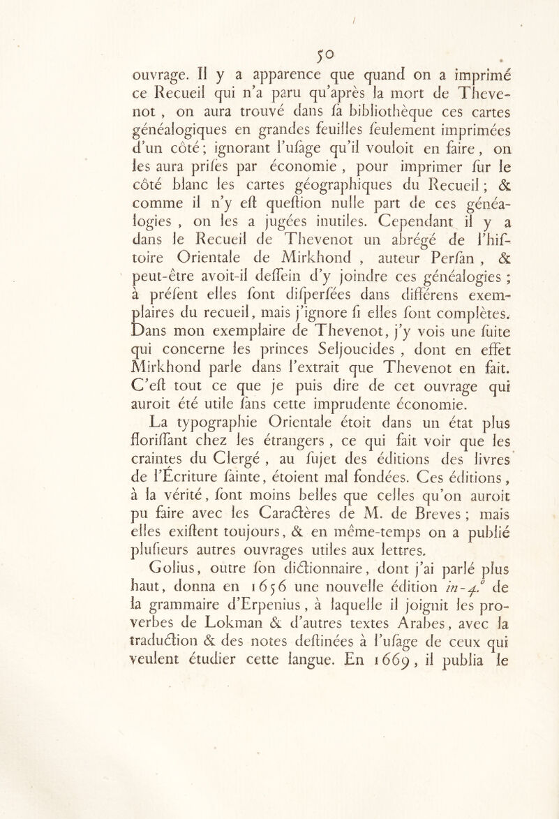 / 50 ouvrage. Il y a apparence que quand on a imprimé ce Recueil qui n’a paru qu’après la mort de Theve- not , on aura trouvé dans là bibliothèque ces cartes généalogiques en grandes feuilles feulement imprimées d’un côté ; ignorant l’ufàge qu’il vouloit en faire, on les aura prifes par économie , pour imprimer fur le côté blanc les cartes géographiques du Recueil ; & comme il n’y eft queflion nulle part de ces généa- logies , on les a jugées inutiles. Cependant il y a dans le Recueil de Thevenot un abrégé de l’hif- toire Orientale de Mirkhond , auteur Perfàn , & peut-être avoit-il deffein d’y joindre ces généalogies ; à préfènt elles font difperfëes dans différens exem- plaires du recueil, mais j’ignore fi elles font complètes. Dans mon exemplaire de Thevenot, j’y vois une fuite qui concerne les princes Seljoucides , dont en effet Mirkhond parle dans l’extrait que Thevenot en fait. C’efl tout ce que je puis dire de cet ouvrage qui auroit été utile fans cette imprudente économie. La typographie Orientale étoit dans un état plus floriffant chez les étrangers , ce qui fait voir que les craintes du Clergé , au fiijet des éditions des livres de l’Ecriture fàinte, étoient mal fondées. Ces éditions, à la vérité, font moins belles que celles qu’on auroit pu faire avec les Caraélères de M. de Brèves ; mais elles exiflent toujours, & en même-temps on a publié plufieurs autres ouvrages utiles aux lettres. Golius, outre fôn diétionnaire, dont j’ai parlé plus haut, donna en 1656 une nouvelle édition de la grammaire d’Erpenius, à laquelle il joignit les pro- verbes de Lokman & d’autres textes Arabes, avec la traduélion & des notes defhnées à l’ufàge de ceux qui veulent étudier cette langue. En 1669, il publia le