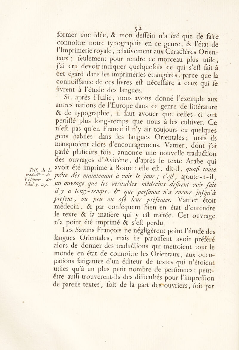 former une idée, & mon defïein n’a été que de jfàire connoître notre typograpliie en ce genre, & l’état de l’Imprimerie royale, relativement aux Caradères Orien- taux ; feulement pour rendre ce morceau plus utile, j’ai cru devoir indiquer quelquefois ce qui s’eft fait à cet égard dans les imprimeries étrangères , parce que la connoilTance de ces livres eü nécelfaire à ceux qui fe livrent à l’étude des langues. Si, après l’Italie, nous avons donné l’exemple aux autres nations de l’Europe dans ce genre de littérature & de typographie, il faut avouer que celles-ci ont perfilîé plus long-temps que nous à les cultiver. Ce n’eft pas qu’en France il n’y ait toujours eu quelques gens habiles dans les langues Orientales ; mais ils manquoient alors d’encouragemens. Vattier, dont j’ai parlé plufieurs fois, annonce une nouvelle traduélion des ouvrages d’Avicène, d’après le texte Arabe qui P///; /a imprimé à Rome : elle eft, dit-il, toute nf£!r7 dis maintenant h voir le jour ; c’ejl, ajoute-t-il, Khai.p.ap. un ouvrage que les véritables médecins défirent voir fait il y a long-temps, ér que perfionne n’a encore jufiquà préfient, ou peu ou ofié leur pré [enter. V attier étoit médecin , & par conféquent bien en état d’entendre le texte & la matière qui y eft traitée. Cet ouvrage n’a point été imprimé & s’eft perdu Les Savans François ne négligèrent point l’étude des langues Orientales, mais iis paroiftent avoir préféré alors de donner des traduétions qui mettoient tout le monde en état de connoître les Orientaux, aux occu- pations fatigantes d’un éditeur de textes qui n’étoient utiles qu’à un plus petit nombre de perfonnes ; peut- être aulTi trouvèrent-ils des difficultés pour l’impreffion de pareils textes, foit de la part des ouvriers, foit par