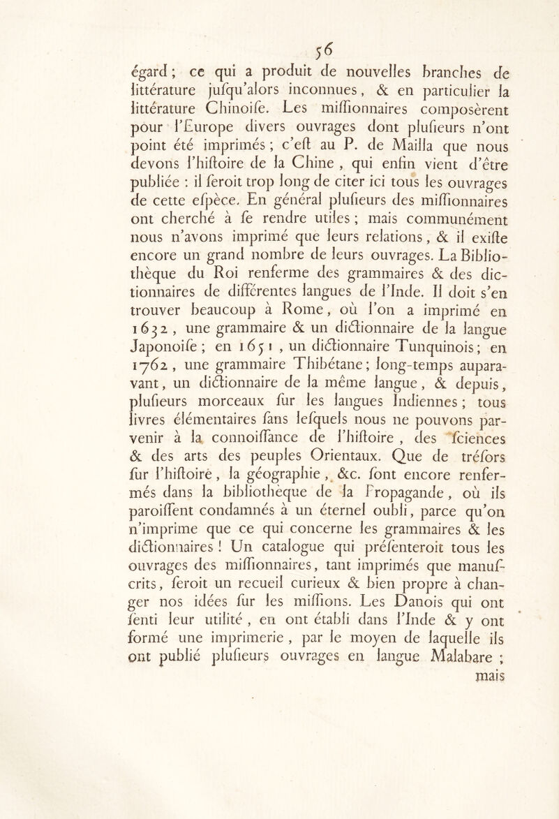 égard ; cc qui a produit de nouvelles brandies de littérature jufqu’alors inconnues, & en particulier la littérature Chinoilè. Les miffionnaires composèrent pour l’Europe divers ouvrages dont plufieurs n’ont point été imprimés ; c’efl au P. de Mailla que nous devons l’hiftoire de la Chine , qui enfin vient d’être publiée ; il fèroit trop long de citer ici tous les ouvrages de cette efpèce. En général plufieurs des miffionnaires ont cherché à fe rendre utiles ; mais communément nous n’avons imprimé que leurs relations, & il exifte encore un grand nombre de leurs ouvrages. La Biblio- thèque du Roi renferme des grammaires & des dic- tionnaires de différentes langues de l’Inde. Il doit s’en trouver beaucoup à Rome, où l’on a imprimé en 1632 , une grammaire & un didionnaire de la langue Japonoife ; en 165 i , un diélionnaire Tunquinois; en 1762 , une grammaire Thibétane; long-temps aupara- vant , un didionnaire de la même langue, & depuis, plufieurs morceaux ffir les langues Indiennes ; tous livres élémentaires fans lefquels nous ne pouvons par- venir à la connoiffance de l’hiftoire , des fciences & des arts des peuples Orientaux. Que de tréfbrs lùr l’hifloiré, la géographie, &c. font encore renfer- més dans la bibliothèque de la Propagande, où ils paroiffent condamnés à un éternel oubli, parce qu’on n’imprime que ce qui concerne les grammaires & les didionnaires ! Un catalogue qui préfènteroit tous les ouvrages des miffionnaires, tant imprimés que manuP- crits, feroit un recueil curieux & bien propre à chan- ger nos idées fur les miffions. Les Danois qui ont fènti leur utilité , en ont établi dans l’Inde & y ont formé une imprimerie , par le moyen de laquelle ils ont publié plufieurs ouvrages en langue Malabare ; mais