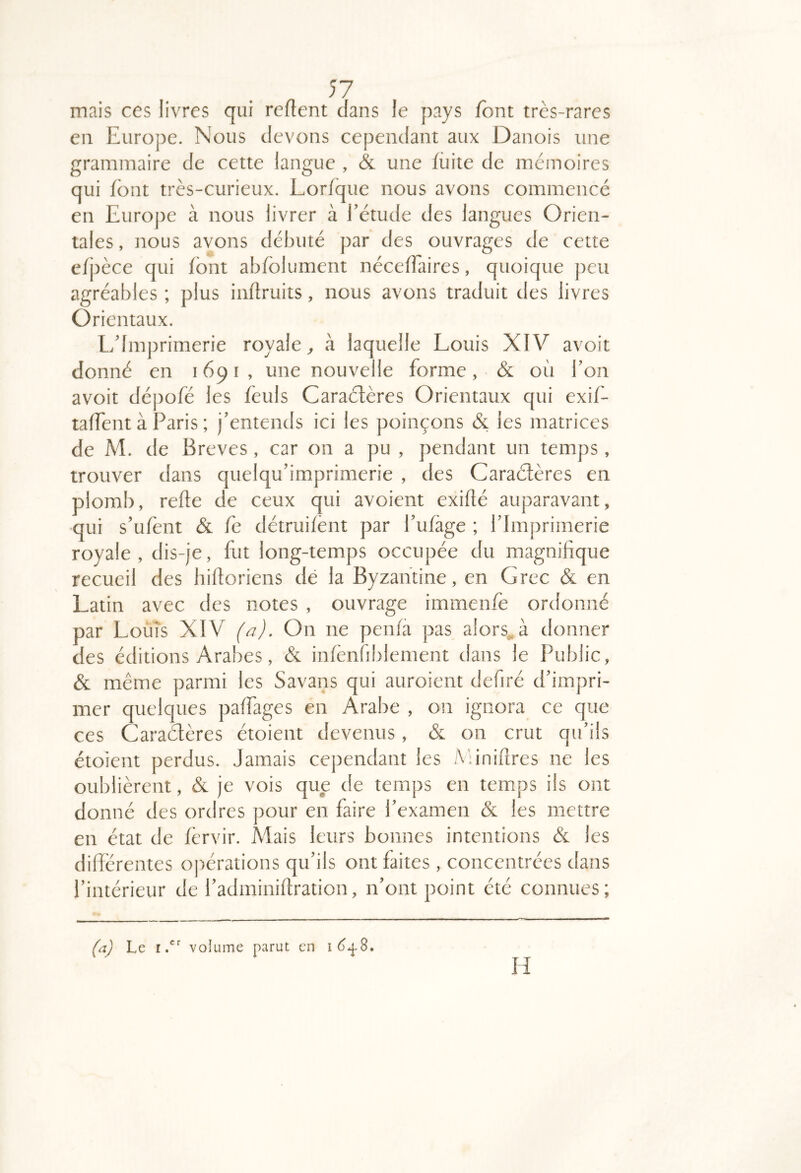 mais ces livres qui relient dans le pays font très-rares en Europe. Nous devons cependant aux Danois une grammaire de cette langue , & une fiiite de mémoires qui font très-curieux. Lorfque nous avons commencé en Europe à nous livrer à fétude des langues Orien- tales , nous avons débuté par des ouvrages de cette efpèce qui font abfblument néceflaires, quoique peu agréables ; plus inftruits, nous avons traduit des livres Orientaux. Ldmprimerie royale^ à laquelle Louis XIV avoit donné en 1691, une nouvelle forme, & où bon avoit dépofé les feuls Caraélères Orientaux qui exif- taffent à Paris ; j’entends ici les poinçons & les matrices de M. de Brèves , car on a pu , pendant un temps, trouver dans quelqu’imprimerie , des Caraélères en plomb, relie de ceux qui avoient exillé auparavant, qui s’ufent & fe détruifent par Pufàge ; l’Imprimerie royale, dis-je, fut long-temps occupée du magnifique recueil des hilloriens de la Byzantine, en Grec & en Latin avec des notes , ouvrage immenfè ordonné par Loùîs XIV (a). On ne penfa pas alors^à donner des éditions Arabes, & infènfiblement dans le Public, & même parmi les Savans qui auroient defiré d’impri- mer quelques paffages en Arabe , on ignora ce que ces Caraélères étoient devenus, & on crut qu’ils étoient perdus. Jamais cependant les Minières ne les oublièrent, & je vois que de temps en temps ils ont donné des ordres pour en faire l’examen & les mettre en état de fèrvir. Mais leurs bonnes intentions & les difîérentes opérations qu’ils ont faites , concentrées dans l’intérieur de l’adminiflration, n’ont point été connues; Le I. volume parut en i6^S. H