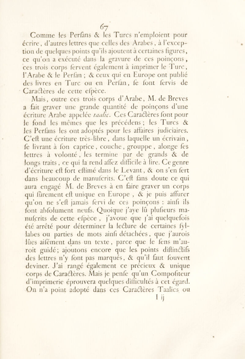 6-j Comme les Perfàns & les Turcs n’emploient pour écrire, d’autres lettres que celles des Arabes , à Texcep- tion de quelques points qu’ils ajouteut à certaines figures, ce qu’on a exécute dans la gravure de ces poinçons, ces trois corps fervent également à imprimer le Turc, l’Arabe & le Ferfàn ; & ceux qui en Europe ont publié des livres en Turc ou en Perfàn, fè font fervis de Caraétères de cette efpèce. Mais, outre ces trois corps d’Arabe, M. de Brèves a fait graver une grande quantité de poinçons d’une écriture Arabe appelée raalic. Ces Caradères font pour je fond les memes que les précédens ; les Turcs & les Perfàns les ont adoptés pour les affaires judiciaires. C’efl une écriture très-libre, dans laquelle un écrivain, fe livrant à fon caprice, couche, grouppe , alonge fès lettres à volonté , les termine par de grands & de longs traits, ce qui la rend affez difficile à lire. Ce genre d’écriture efl fort eflimé dans le Levant, & on s’en fert dans beaucoup de manuferits. C’eft fans doute ce qui aura engagé Al. de Brèves à en faire graver un corps qui fûrement efl unique en Europe , & je puis affurer qu’on ne s’efl jamais fervi de ces poinçons : ainfi ils font abfblument neufs. Quoique j’aye lu plufieurs ma- nuferits de cette efjièce , j’avoue que j’ai quelquefois été arrêté pour déterminer la leéfure de certaines fyl- labes ou parties de mots ainfi détachées, que j’aurois lues aifément dans un texte , parce que le fens m’au- roit guidé; ajoutons encore que les points diflinétifs des lettres n’y font pas marqués, & qu’il faut fbuvent deviner. J’ai rangé également ce précieux & unique corps de Caraélères. Mais je penfe qu’un Compofiteur d’imprimerie éprouvera quelques difficultés à cet égard. On n’a point adopté dans ces Caraélères Taalics ou I ij