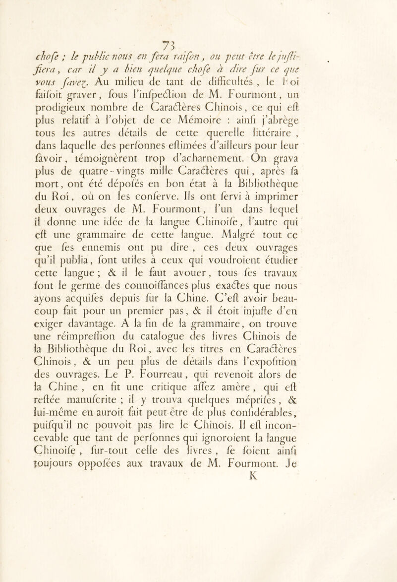 chofe ; le 'public 72011s en fera raifon, ou peut erre le fiera, car il y a bien quelque chofe h dire fur ce que vous favei. Au milieu de tant de difficultés, le 1^)1 fai/ôit graver, fous rinfpeétion de M. Fourmont, un prodigieux nombre de Caradtères Chinois, ce qui ell plus relatif à fobjet de ce Mémoire : ainfi j’abrège tous les autres détails de cette querelle littéraire , dans laquelle des perfbnnes edimées d’ailleurs pour leur fàvoir, témoignèrent trop d’acharnement. On grava plus de quatre- vingts mille Caraétères qui, après fa mort, ont été dépofës en bon état à la Bibliothèque du Roi, où on les confèrve. Ils ont fervi à imprimer deux ouvrages de M. Fourmont, l’un dans lequel il donne une idée de la langue Chinoifè, l’autre qui eft une grammaire de cette langue. Malgré tout ce que fès ennemis ont pu dire , ces deux ouvrages qu’il publia, font utiles à ceux qui voudroient étudier cette langue ; & il le faut avouer, tous fès travaux font le germe des connoiffances plus exaéles que nous ayons acquifes depuis fur la Chine. C’efl avoir beau- coup fait pour un premier pas, &l il étoit injufte d’en exiger davantage. A la fin de la grammaire, on trouve une réimprelhon du catalogue des livres Chinois de ia Bibliothèque du Roi, avec les titres en Caraélères Chinois, & un peu plus de détails dans l’expofition des ouvrages. Le P. Fourreau, qui revenoit alors de la Chine , en fit une critique affez amère , qui efl refiée manuferite ; il y trouva quelques méprifes, & lui-même en auroit fait peut-être de plus confidérables, puifqu’il ne pouvoit pas lire le Chinois. Il eft incon- cevable que tant de perfonnes qui ignoroient la langue Chinoifè , für-tout celle des livres , fe fbient ainfi toujours oppofées aux travaux de M. Fourmont. Je K