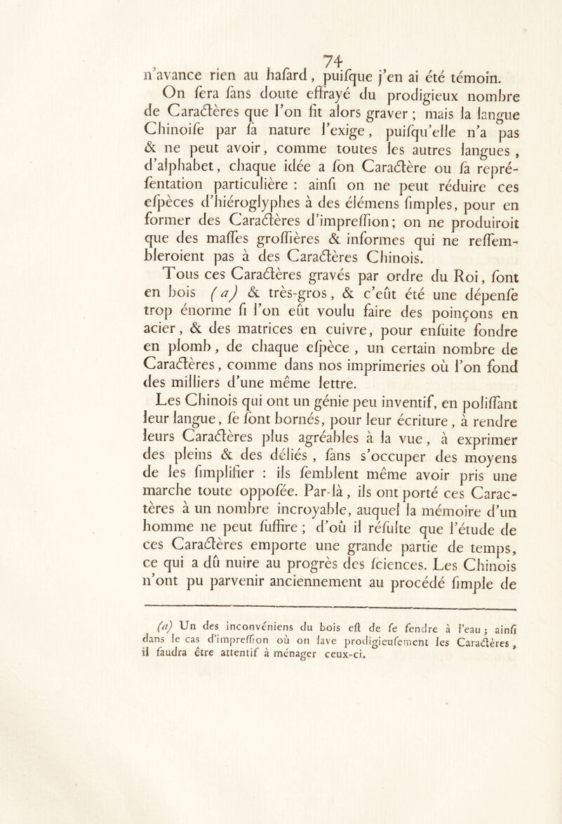 n avance rien au hafard, puifque j’en ai été témoin. On fera fans doute effrayé du prodigieux nombre de Caraéïères que l’on fit alors graver ; mais la langue Cbinoife par fà nature l’exige, puifqu’elle n’a pas &. ne peut avoir, comme toutes les autres langues , d’alphabet, chaque idée a fon Caraélère ou fa rej)ré- fentation particulière ; ainfi on ne peut réduire ces efpèces d’hiéroglyphes à des élémens fimples, pour en former des Caraélères d’impreffion; on ne produiroit que des mafles groffières & informes qui ne reffem- hleroient pas à des Caraélères Chinois. Tous ces Caraélères gravés par ordre du Roi, font en bois f aj & très-gros, & c’eût été une dépenfè trop énorme fi l’on eût voulu faire des poinçons en acier, & des matrices en cuivre, pour enfuite fondre en plomb, de chaque efjîèce , un certain nombre de Caraélères, comme dans nos imprimeries où l’on fond des milliers d’une même lettre. Les Chinois qui ont un génie peu inventif, en poliflant leur langue, fe font bornés, pour leur écriture, à rendre leurs Caraélères plus agréables a la vue, à exprimer des pleins & des dclies , fans s occuper des moyens de les fimplifier : ils femhlent même avoir pris une marche toute oppofée. Par-là, ils ont porté ces Carac- tères à un nombre incroyable, auquel la mémoire d’un homme ne peut fiiffire ; d’où il réfulte que l’étude de ces Caraélères emporte une grande partie de temps, ce qui a dû nuire au progrès des fciences. Les Chinois n’ont pu parvenir anciennement au procédé fimple de fit) Un des inconvéniens du bois efl de fe fendre à i’eau j ainli dans le cas d imprefîion où on lave prodigieufenient les Cara(îlèrcs , ii faudra ctre attentif à ménager ceux-ci.