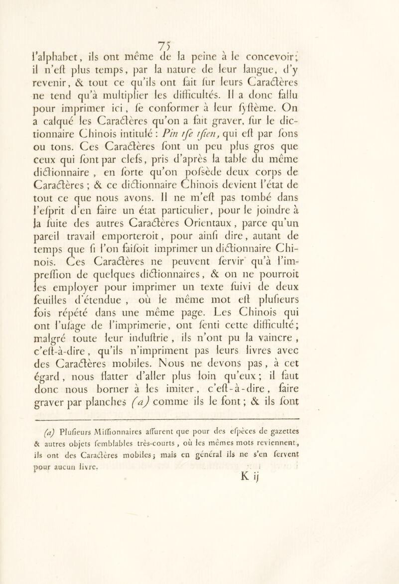 i’alphabct, ils ont meme de la peine à le concevoir; il n’efl plus temps, par la nature de leur langue, d’y revenir, & tout ce qu’ils ont fait fur leurs Cara6tères ne tend qu’à multiplier les difficultés. Il a donc fallu pour imprimer ici, fë conformer à leur fyftème. On a calqué les Caraétères qu’on a fait graver, ffir le dic- tionnaire Chinois intitulé : Phi tfe tfien, qui efl par fons ou tons. Ces Caraétères font un peu plus gros que ceux qui font par clefs, pris d’après la table du même didionnaire , en forte qu’on pofsède deux corps de Caraétères ; & ce diétionnaire Chinois devient l’état de tout ce que nous avons. Il ne m’efl pas tombé dans ref}3rit d’en faire un état particulier, pour le joindre à Ja fuite des autres Caraétères Orientaux, parce qu’un pareil travail emporteroit, pour ainfi dire, autant de temps que fi l’on faifoit imprimer un diétionnaire Chi- nois. Ces Caraétères ne peuvent fèrvir qu’à l’im- oreffion de quelques diétionnaires, & on ne pourroit es employer pour imprimer un texte fiiivi de deux feuilles d'étendue , où le même mot elt plufieurs fois répété dans une même page. Les Chinois qui ont l’ufage de l’imprimerie, ont fènti cette difficulté; malgré toute leur induflrie , ils n’ont pu la vaincre , c’eft-à-dire, qu’ils n’impriment pas leurs livres avec des Caraétères mobiles. Nous ne devons pas, à cet égard, nous flatter d’aller plus loin qu’eux ; il faut donc nous borner à les imiter, c’efl-à-dire, faire graver par planches (a) comme ils le font; & ils font (a) Plufieurs MifTionnaires affurent que pour des efpèces de gazettes & autres objets femblables très-courts , où les mêmes mots reviennent., ils ont des Caradères mobiles j mais en general ils ne s’en fervent pour aucun livre. ■