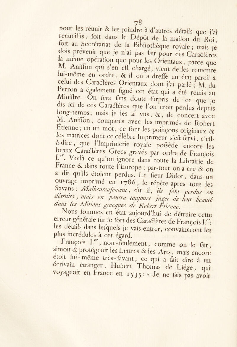 pour les réunir & les joindre à d’autres détails que t’ai recueillis, foit dans le Dépôt de la mai/on du Roi oit au Secrétariat de la Bibliothèque royale ; mais je dois prévenir que je n’ai pas fait pour ces Caradères Orientaux, parce que M. AnilTon qui s en eft chargé, vient de les remettre lui-meme en ordre, & il en a dreffé un état pareil à celui des Caraéfères Orientaux dont j’ai parlé • M du Perron a egalement figné cet état qui a été remis au Miniitre. On fera fans doute flirpris de ce que je dis ICI de ces Caradères que l’on croit perdus depuis _ong-temps ; mais je les ai vus, &, de concert avec i. Aniiion , comparés avec les imprimés de Robert ^tienne; en un mot, ce font les poinçons originaux (Sc les matrices dont ce célèbre Imprimeur s’eft fervi, c'efo a-dire, que l’Imprimerie royale pofsède encore les beaux Caradères^ Grecs gravés par ordre de François 1. . V oila ce qu on ignore dans toute la Librairie de France & dans toute l’Europe : par-tout on a cru & on a dit qu ils étoient perdus. Le fieur Didot, dans un ouvrage imprimé en 1786, le répète après tous les Savans: Ma/heuretifement, dit-il. Us font perdus ou détruits mats on pourra toujours juger de leur beauté dans les éditions grecques de Robert Etienne. ÎSous /ommes en état aujourd hui de détruire cette erreur générale fur le fort des Caradères de François I.: les details dans lefquels je vais entrer, convaincront les plus incrédules à cet égard. François I., non-feulement, comme on le fait aimoit & protégeoit les Lettres & les Arts, mais encore etoit lui- meme très-favant, ce qui a fait dire à un écrivain étranger, Hubert Thomas de Liège, qui voyageoit en France en 1535: « Je ne fais pas avoir