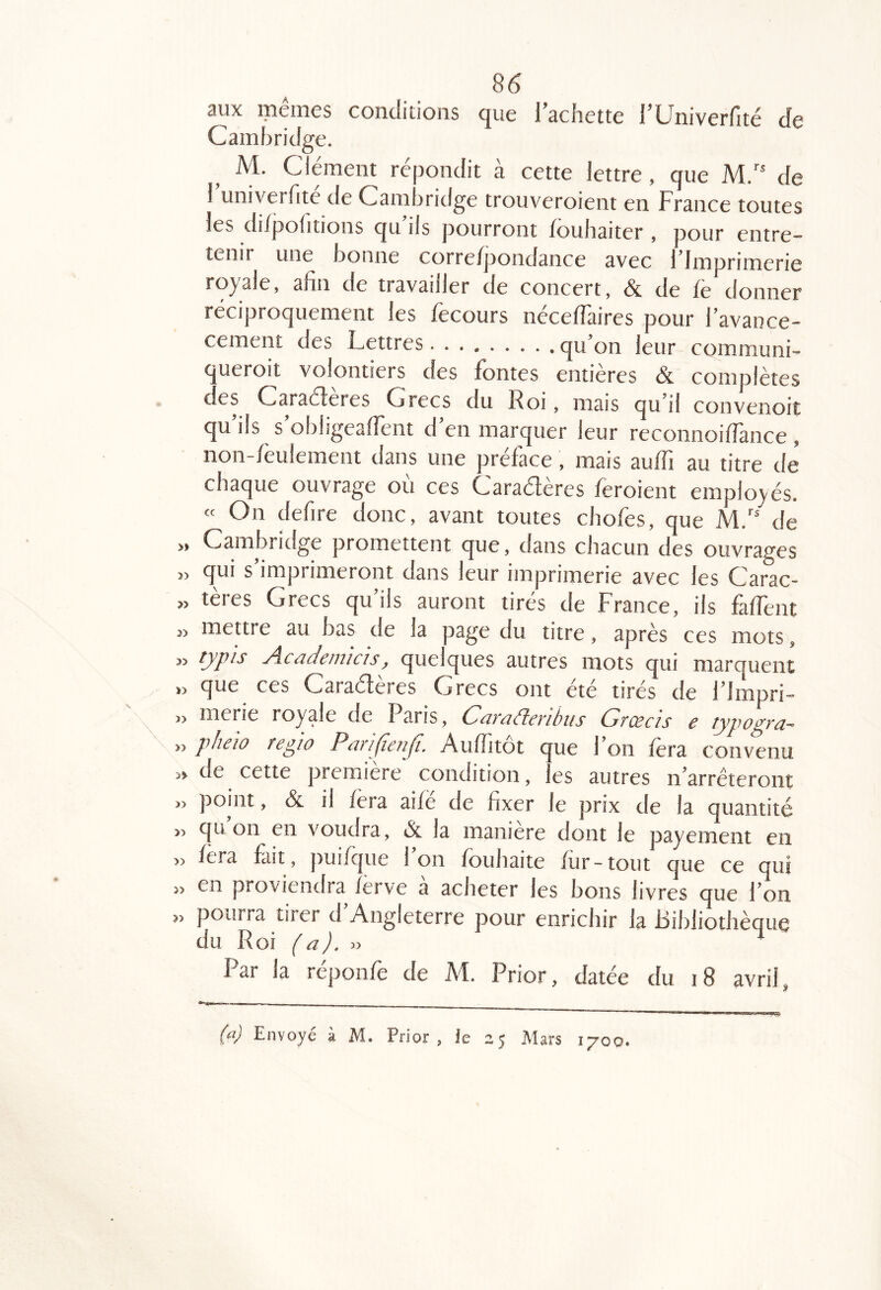 » 3> 33 33 Î3 >3 >3 >3 33 33 33 33 86 aux mêmes conditions que l’achette l’Univerfité de Cambridge. M. Clément répondit à cette lettre, que M.'* de 1 univerTite de Cam jridge trouveroient en France toutes les di/pofitions qu ils pourront fouhaiter , pour entre- tenir une bonne corre/pondance avec bJmprimerie royale, afin de travailler de concert, & de fe donner réciproquement les fecours néceflaires pour l’avance- cement des Lettres qu’on leur communi- c ueroit volontiers des fontes entières & complètes ces Caraéferes Grecs du Roi, mais qu il convenoit qu’ils s’obligeafient d’en marquer leur reconnoifiance , non-feulement dans une préface, mais auffi au titre de chaque ouvrage ou ces Caraéteres feroient employés. « On defire donc, avant toutes chofes, que M.'' de Cambridge promettent que, dans chacun des ouvrages qui s imprimeront dans leur imprimerie avec les Carac- tères Grecs qu’ils auront tirés de France, ils fafient mettre au bas de la page du titre, après ces mots, typis Academiàs, quelques autres mots qui marquent que ces Caraéferes Grecs ont ete tires de l’Impri- merie royale de Paris, Caraderibiis Grœcis e typogra- pheio regio ParifieriJI. Auffitôt que l’on fera convenu de cette première condition, les autres n’arrêteront point, & il fera aifë de fixer le prix de la quantité qu on en voudra, & la maniéré dont le payement en fera fait, puiiç|ue 1 on foubaite fur-tout que ce qui en proviendra ferve a acheter les bons livres que l’on pourra tirer d Angleterre pour enrichir la Bibliothèciue du Roi (a). » ^ Par la réponfe de M. Prior, datée du i8 avril,