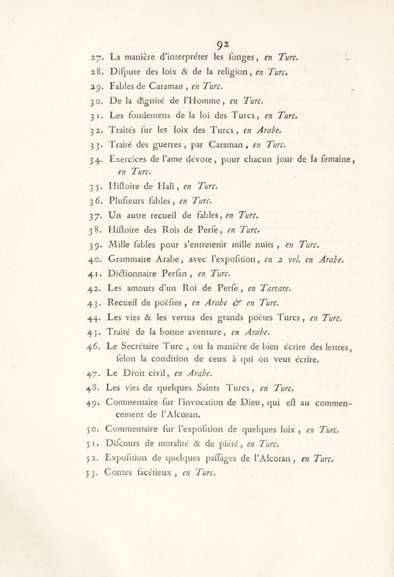 çz 27. La manière d’interpréter les fonges, en Turc, - 28. Difpute des loix & de la religion, en Turc» ap. Fables de Caraman , en Turc, 30. De la dignité de i’Homme, en Turc, 31. Les fondeniens de la loi des Turcs, en Turc, 32. Traités fur les loix des Turcs, en Arabe, 33. Traité des guerres, par Caraman, en Turc. 34. Exercices de l’ame dévote, pour chacun jour de fa femaine, en Turc. 35. Hiüoire de Hali, en Turc. 3 6. Plufieurs fables, en Turc. 37. Un autre recueil de fables, en Turc, 38. Hiüoire des Rois de Perle, en Turc, 3p. Mille fables pour s’entretenir mille nuits , en Turc. 40. Grammaire Arabe, avec l’expofition, en 2 vol. en Arabe, 41. Diélionnaire Perfan , en Turc. 42. Les amours d’un Roi de Perfe , en Tartare. 43. Recueil de poëfies, en Arabe & en Turc, 44. Les vies & les vertus des grands poètes Turcs, en Turc, 45. Traité de la bonne aventure, en Arabe. 46. Le Secrétaire Turc , ou la manière de bien écrire des lettres, félon la condition de ceux à qui on veut écrire. 47. Le Droit civil, en Arabe, 48. Les vies de quelques Saints Turcs, en Turc. 4p. Commentaire fur l’invocation de Dieu, qui eü au commen- cement de i’Alcoran. 50. Commentaire fur l’expofition de quelques loix , en Turc, 5 I. Difcours de moralité & de piété, en Turc, 52, Expofition de quelques palTages de l’Alcoran, en Turc, 53. Contes facétieux, en Turc,