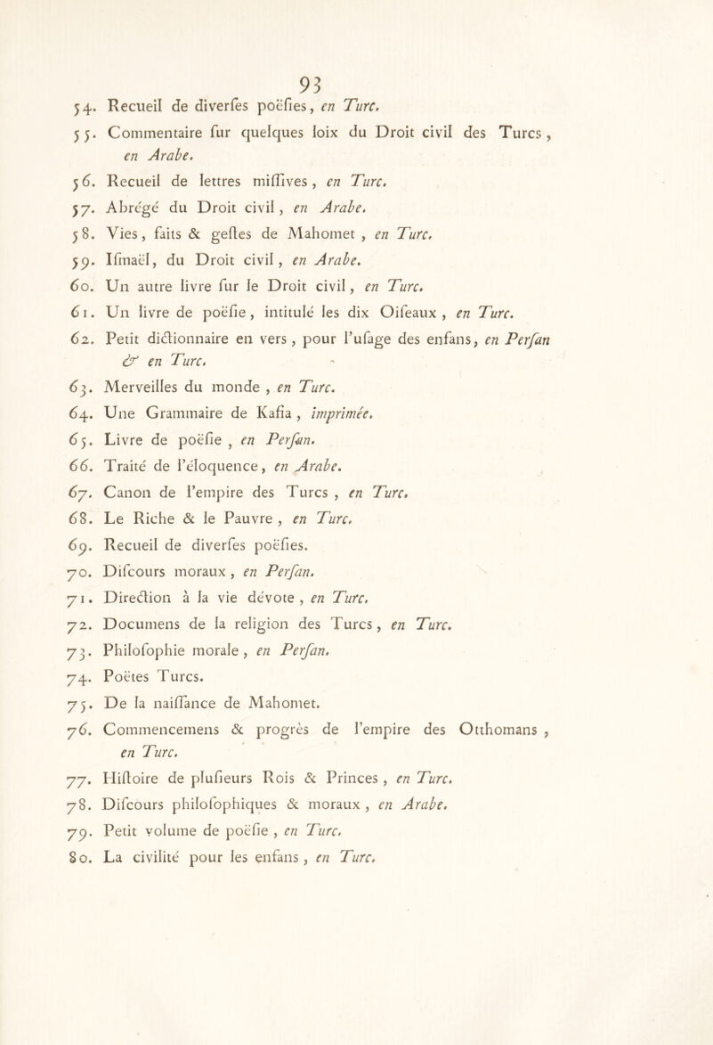 54* Recueil de diverfes poefies, en Turc, 55. Commentaire fur quelques loix du Droit civil des Turcs, en Arabe. 5 6. Recueil de lettres miflives, en Turc. 57. Abrégé du Droit civil, en Arabe, 58. Vies, faits & gefles de Mahomet , en Turc. 5p. Ifinaël, du Droit civil, en Arabe. 60. Un autre livre fur le Droit civil, en Turc. 61. Un livre de poëfie , intitulé les dix Oifeaux , en Turc. 62. Petit diétionnaire en vers, pour l’ufage des enfans, en Perfan & en Turc. dj. Merveilles du inonde , en Turc. 64. Une Grammaire de Kafia , imprimée, 65. Livre de poëfie , en Perfan. 66. Traité de l’éloquence, en Arabe. 6y. Canon de l’empire des Turcs , en Turc, d8. Le Riche & le Pauvre , en Turc. 6y. Recueil de diverfes poëfies. 70. Difcours moraux , en Perfan. 71. Diredion à la vie dévote, en Turc, 72. Documens de la religion des Turcs, en Turc. 73. Philofophie morale, en Perfan, 74. Poètes Turcs. 73. De la nailTance de Mahomet. y6. Commencemens d progrès de l’empire des Otthomans , en Turc. 77. Hifioire de plufieurs Rois &; Princes , en Turc. 78. Difcours philofophiques d moraux , en Arabe. 77. Petit volume de poëfie , en Turc. 80. La civilité pour les enfans, en Turc,