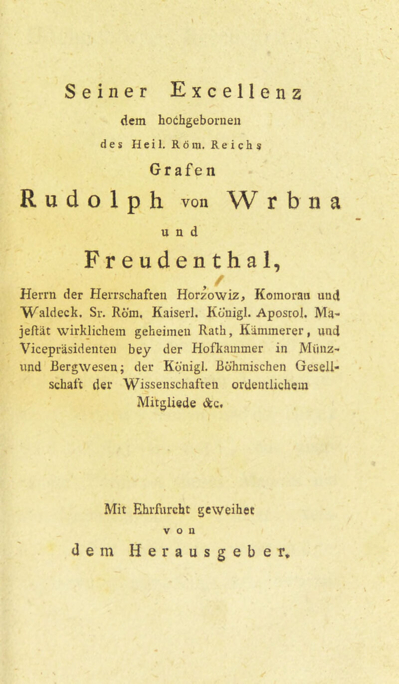 Seiner Excellenz dem hochgebornen des Heil. Röm. Reichs Gr afe n Rudolph von W rbna und Freudenthal, , / Herrn der Herrschaften Horzowiz, Komorau und Waldeck, Sr. Rom, Kaiserl. Königl. Apostol. Ma- jeftät wirklichem geheimen Rath, Kämmerer, und Vicepräsidenten bey der Hofkammer in Münz- und Bergwesen; der Kbnigl. Böhmischen Gesell- schaft der Wissenschaften ordentlichem Mitgliede &c. Mit Ehrfurcht geweihet von dem Herausgeber.