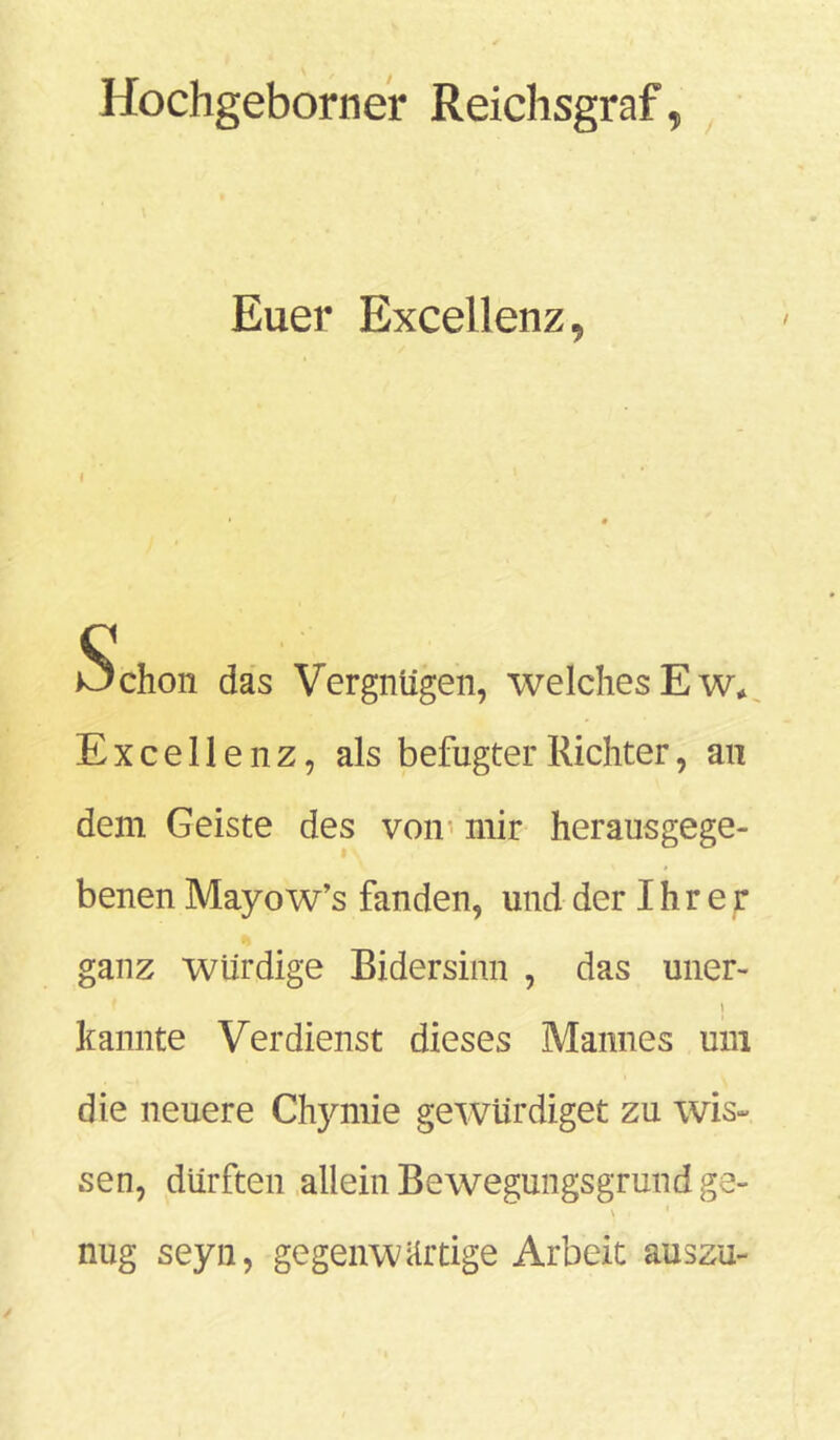 Hochgeborner Reichsgraf, Euer Excellenz, I Schon das Vergnügen, welchesEw* Excellenz, als befugter Richter, an dem Geiste des von mir herausgege- benen Mayow’s fanden, und der Ihrer ganz würdige Bidersinn , das uner- \ kannte Verdienst dieses Mannes um die neuere Chymie ge würdiget zu wis- sen, dürften allein Bewegungsgrund ge- \ ' ' nug seyn, gegenwärtige Arbeit auszu-