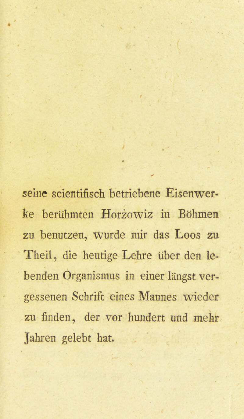 seine scientifisch betriebene Eisenwer- ke berühmten Horzowiz in Böhmen zu benutzen, wurde mir das Loos zu Theil, die heutige Lehre über den le- benden Organismus in einer längst ver- gessenen Schrift eines Mannes wieder zu linden, der vor hundert und mehr Jahren gelebt hat