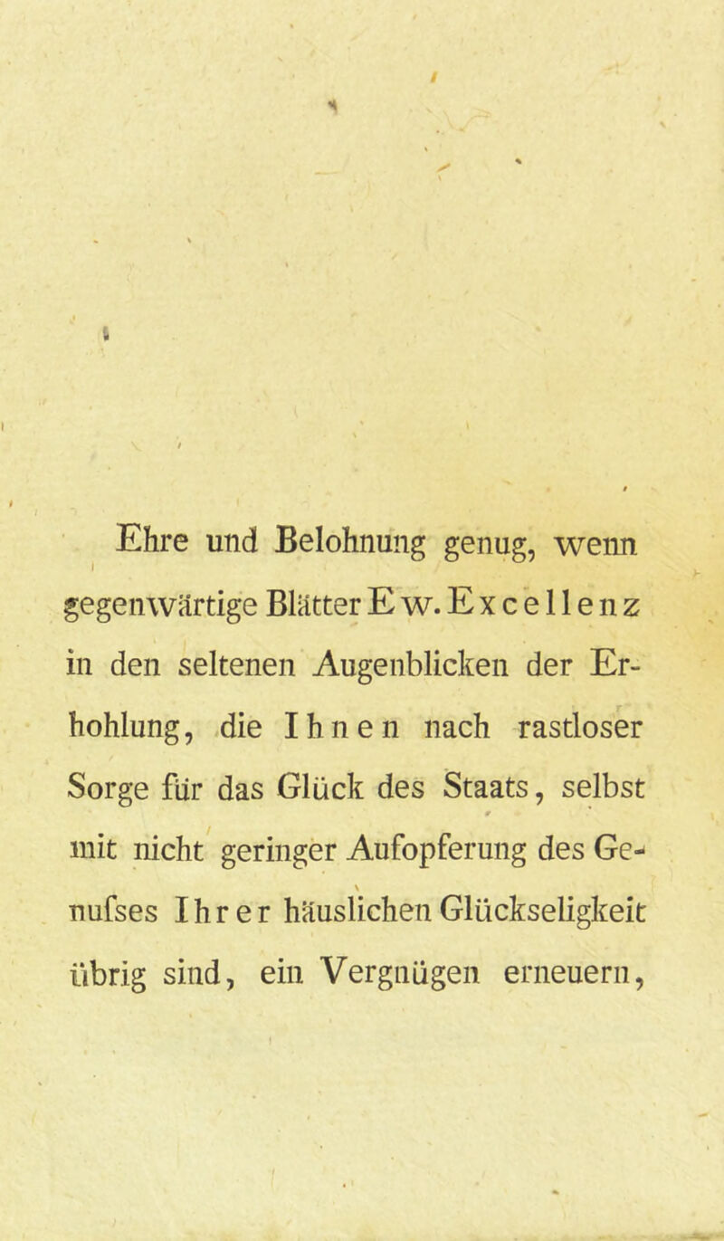 Ehre und Belohnung genug, wenn gegenwärtige BlätterEw.Excellenz in den seltenen Augenblicken der Er- höhung, die Ihnen nach rastloser Sorge für das Glück des Staats, selbst mit nicht geringer Aufopferung des Ge- \ nufses Ihrer häuslichen Glückseligkeit übrig sind, ein Vergnügen erneuern,