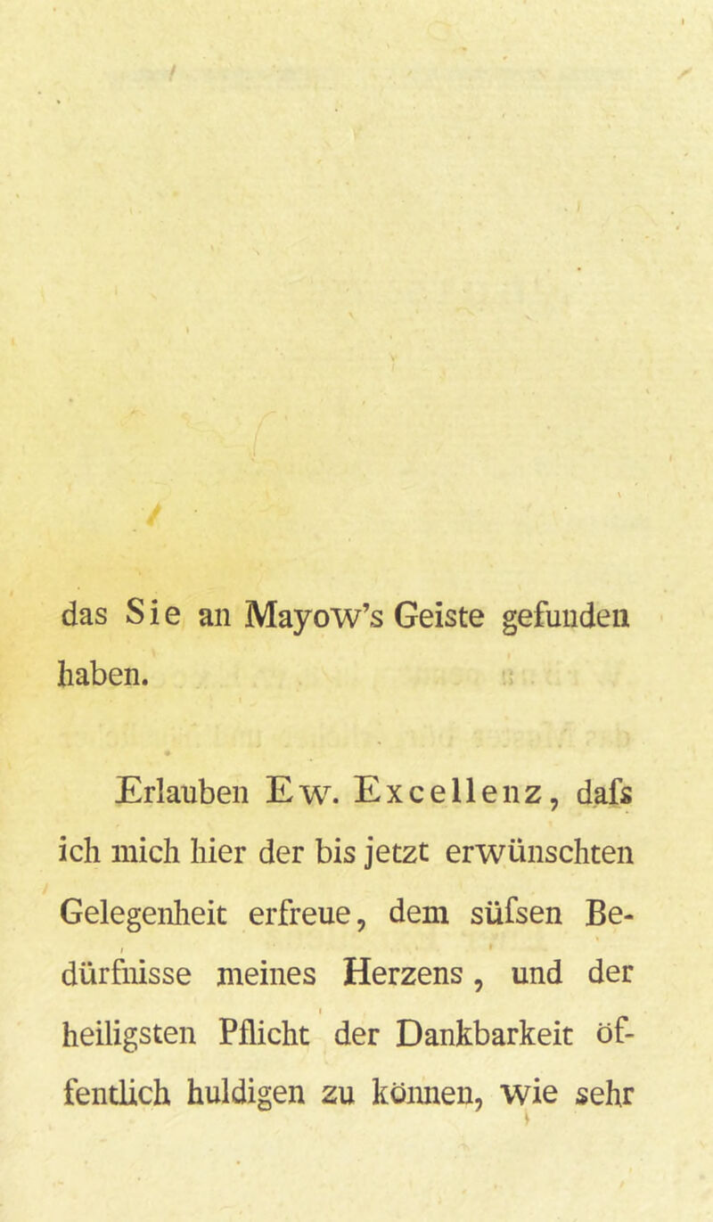 / V das Sie an Mayow’s Geiste gefunden haben. Erlauben Ew. Exceilenz, dafs ich mich hier der bis jetzt erwünschten Gelegenheit erfreue, dem süfsen Be- > dürfnisse meines Herzens, und der i heiligsten Pflicht der Dankbarkeit öf- fentlich huldigen zu können, wie sehr