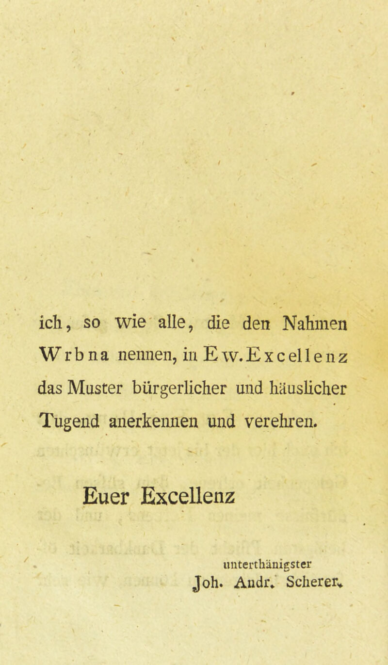 ich, so wie alle, die den Nahmen Wrbna nennen, in E w. E x c el 1 e n z das Master bürgerlicher und häuslicher Tugend anerkennen und verehren. Euer Excellenz unterthänigster Joh. Andr* Scherer«*