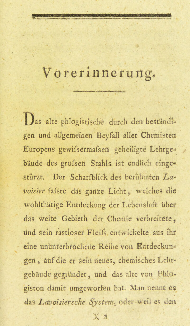 9 V o rerinnerung. Das alte phlogistische durch den bestand!- gen und allgemeinen Beyfall aller Chemisten Europens gewifsermafsen geheiligte Lehrge- bäude des grofsen Stahls, ist endlich einge- , ~7~ stürzt. Der Scharfblick des berühmten La- t’oisier fafste das ganSe Licht, welches die wohlthatige Entdeckung der Lebenslüft über das weite Gebieth der Chemie verbreitete > lind sein rastloser Fleifs entwickelte aus ihr eine ununterbrochene Reihe von Entdeckun- gen , auf die er sein neues, chemisches Lehr- gebäude gegründet, und das alte von Phlo- giston damit umgeworfen hat. Man nennt es das Lctvoisiersche System, oder weil es den